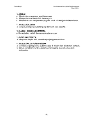 Kertas Kerja Perkhemahan Bersepadu Unit Beruniform
Tahun 5/2011
- 9 -
10.IBADAH
a. Memimpin para peserta solat berjemaah.
b. Mengelolakan kuliah subuh dan maghrib.
c. Menyelaras dan menjalankan program untuk slot keagamaan/kerohanian.
11.PENGANGKUTAN
a. Menguruskan pengangkutan pergi dan balik para peserta.
12.HADIAH DAN CENDERAMATA
a. Menyediakan hadiah dan cenderamata program
13.DISIPLIN PESERTA
a. Mengawal disiplin para peserta sepanjang perkhemahan.
14.PENGESAHAN PENDAFTARAN
a. Memastikan para peserta sudah berada di dewan Blok B sebelum bertolak.
b. Semak kehadiran murid berdasarkan nama yang akan diberikan oleh
setiausaha.
 