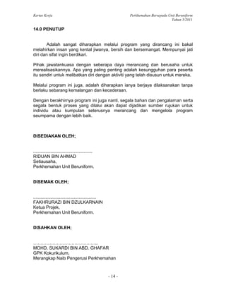Kertas Kerja Perkhemahan Bersepadu Unit Beruniform
Tahun 5/2011
- 14 -
14.0 PENUTUP
Adalah sangat diharapkan melalui program yang dirancang ini bakal
melahirkan insan yang kental jiwanya, bersih dan bersemangat. Mempunyai jati
diri dan sifat ingin berdikari.
Pihak jawatankuasa dengan seberapa daya merancang dan berusaha untuk
merealisasikannya. Apa yang paling penting adalah kesungguhan para peserta
itu sendiri untuk melibatkan diri dengan aktiviti yang telah disusun untuk mereka.
Melalui program ini juga, adalah diharapkan ianya berjaya dilaksanakan tanpa
berlaku sebarang kemalangan dan kecederaan.
Dengan berakhirnya program ini juga nanti, segala bahan dan pengalaman serta
segala bentuk proses yang dilalui akan dapat dijadikan sumber rujukan untuk
individu atau kumpulan seterusnya merancang dan mengelola program
seumpama dengan lebih baik.
DISEDIAKAN OLEH;
................................................
RIDUAN BIN AHMAD
Setiausaha,
Perkhemahan Unit Beruniform.
DISEMAK OLEH;
...................................................
FAKHRURAZI BIN DZULKARNAIN
Ketua Projek,
Perkhemahan Unit Beruniform.
DISAHKAN OLEH;
……………………………………..
MOHD. SUKARDI BIN ABD. GHAFAR
GPK Kokurikulum,
Merangkap Naib Pengerusi Perkhemahan
 