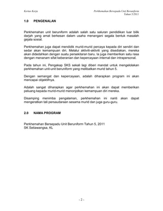 Kertas Kerja Perkhemahan Bersepadu Unit Beruniform
Tahun 5/2011
- 2 -
1.0 PENGENALAN
Perkhemahan unit beruniform adalah salah satu saluran pendidikan luar bilik
darjah yang amat berkesan dalam usaha menangani segala bentuk masalah
gejala sosial.
Perkhemahan juga dapat mendidik murid-murid percaya kepada diri sendiri dan
sedar akan kemampuan diri. Melalui aktiviti-aktiviti yang disediakan, mereka
akan didedahkan dengan suatu persekitaran baru. Ia juga memberikan satu rasa
dengan menanam sifat keberanian dan kepercayaan internal dan intrapersonal.
Pada tahun ini, Pengakap SKS sekali lagi diberi mandat untuk mengelolakan
perkhemahan unit-unit beruniform yang melibatkan murid tahun 5.
Dengan semangat dan kepercayaan, adalah diharapkan program ini akan
mencapai objektifnya.
Adalah sangat diharapkan agar perkhemahan ini akan dapat memberikan
peluang kepada murid-murid menonjolkan kemampuan diri mereka.
Disamping menimba pengalaman, perkhemahan ini nanti akan dapat
mengeratkan tali persaudaraan sesama murid dan juga guru-guru.
2.0 NAMA PROGRAM
Perkhemahan Bersepadu Unit Beruniform Tahun 5, 2011
SK Setiawangsa, KL
 