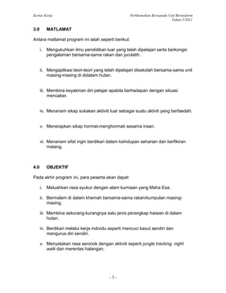 Kertas Kerja Perkhemahan Bersepadu Unit Beruniform
Tahun 5/2011
- 3 -
3.0 MATLAMAT
Antara matlamat program ini ialah seperti berikut:
i. Mengukuhkan ilmu pendidikan luar yang telah dipelajari serta berkongsi
pengalaman bersama-sama rakan dan jurulatih.
ii. Mengaplikasi teori-teori yang telah dipelajari disekolah bersama-sama unit
masing-masing di didalam hutan.
iii. Membina keyakinan diri pelajar apabila berhadapan dengan situasi
mencabar.
iv. Menanam sikap sukakan aktiviti luar sebagai suatu aktivti yang berfaedah.
v. Menerapkan sikap hormat-menghormati sesama insan.
vi. Menanam sifat ingin berdikari dalam kahidupan seharian dan berfikiran
matang.
4.0 OBJEKTIF
Pada akhir program ini, para peserta akan dapat:
i. Meluahkan rasa syukur dengan alam kurniaan yang Maha Esa.
ii. Bermalam di dalam khemah bersama-sama rakan/kumpulan masing-
masing.
iii. Membina sekurang-kurangnya satu jenis perangkap haiwan di dalam
hutan.
iv. Berdikari melalui kerja individu seperti mencuci kasut sendiri dan
mengurus diri sendiri.
v. Menyatakan rasa seronok dengan aktiviti seperti jungle tracking, night
walk dan merentas halangan.
 