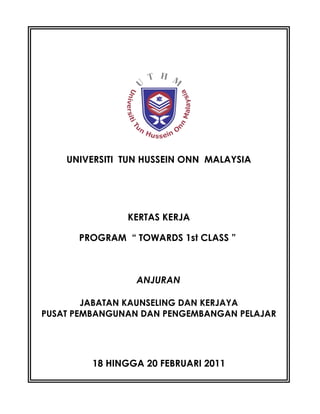 NAMA PROGRAM : PROGRAM “ TOWARDS 1st
CLASS “
UNIVERSITI TUN HUSSEIN ONN MALAYSIA
KERTAS KERJA
PROGRAM “ TOWARDS 1st CLASS ”
ANJURAN
JABATAN KAUNSELING DAN KERJAYA
PUSAT PEMBANGUNAN DAN PENGEMBANGAN PELAJAR
18 HINGGA 20 FEBRUARI 2011
 