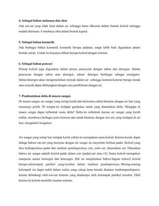 4. Sebagai bahan makanan dan obat
Ada zat-zat yang tidak larut dalam air sehingga harus dikemas dalam bentuk koloid sehingga
mudah diminum. Contohnya obat dalam bentuk kapsul.


5. Sebagai bahan kosmetik
Ada berbagai bahan kosmetik kosmetik berupa padatan, tetapi lebih baik digunakan dalam
bentuk cairan. Untuk itu biasanya dibuat berupa koloid dengan tertentu.


6. Sebagai bahan pencuci
Prinsip koloid juga digunakan dalam proses pencucian dengan sabun dan detergen. Dalam
pencucian dengan sabun atau detergen, sabun/ detergen berfungsi sebagai emulgator.
Sabun/detergen akan mengemulsikan minyak dalam air sehingga kotoran-kotoran berupa lemak
atau minyak dapat dihilangkan dengan cara pembilasan dengan air.


7. Pembentukan delta di muara sungai.
Di muara sungai, air sungai yang sering keruh dan berwarna coklat bertemu dengan air laut yang
umumnya jernih. Di tempat ini terdapat gundukan tanah yang dinamakan delta. Mengapa di
muara sungai dapat terbentuk suatu delta? Delta ini terbentuk karena air sungai yang keruh
coklat, membawa berbagai jenis kotoran dan tanah bertemu dengan ion-ion yang terdapat di air
laut, mengalami koagulasi.



Air sungai yang setiap hari tampak keruh coklat itu merupakan suatu koloid. Karena keruh, dapat
diduga bahwa zat-zat yang menyatu dengan air sungai itu mayoritas berfasa padat. Koloid yang
fasa terdispersinya padat dan medium pendispersinya cair, yaitu air, dinamakan sol. Dikatakan
bahwa air sungai adalah koloid padat dalam cair (padat/cair atau s/l). Suatu koloid merupakan
campuran antara homogen dan heterogen. Hal ini menjelaskan bahwa bagian terkecil koloid
berupa sekelompok partikel yang tersebar dalam medium pendispersinya. Masing-masing
kelompok ini dapat stabil dalam waktu yang cukup lama berada diantara mediumpendispersi,
karena dilindungi oleh ion-ion tertentu yang diadsorpsi oleh kelompok partikel tersebut. Oleh
karena itu koloid memiliki muatan tertentu.
 