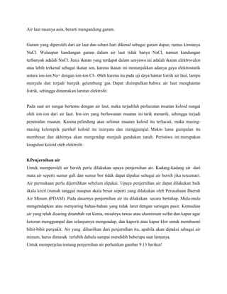 Air laut rasanya asin, berarti mengandung garam.


Garam yang diperoleh dari air laut dan sehari-hari dikenal sebagai garam dapur, rumus kimianya
NaCl. Walaupun kandungan garam dalam air laut tidak hanya NaCl, namun kandungan
terbanyak adalah NaCl. Jenis ikatan yang terdapat dalam senyawa ini adalah ikatan elektrovalen
atau lebih terkenal sebagai ikatan ion, karena ikatan ini menunjukkan adanya gaya elektrostatik
antara ion-ion Na+ dengan ion-ion Cl-. Oleh karena itu pada uji daya hantar listrik air laut, lampu
menyala dan terjadi banyak gelembung gas. Dapat disimpulkan bahwa air laut menghantar
listrik, sehingga dinamakan larutan elektrolit.


Pada saat air sungai bertemu dengan air laut, maka terjadilah perlucutan muatan koloid sungai
oleh ion-ion dari air laut. Ion-ion yang berlawanan muatan ini tarik menarik, sehingga terjadi
penetralan muatan. Karena pelindung atau selimut muatan koloid itu terlucuti, maka masing-
masing kelompok partikel koloid itu menyatu dan menggumpal. Makin lama gumpalan itu
membesar dan akhirnya akan mengendap menjadi gundukan tanah. Peristiwa ini merupakan
koagulasi koloid oleh elektrolit.


8.Penjernihan air
Untuk memperoleh air bersih perlu dilakukan upaya penjernihan air. Kadang-kadang air dari
mata air seperti sumur gali dan sumur bor tidak dapat dipakai sebagai air bersih jika tercemari.
Air permukaan perlu dijernihkan sebelum dipakai. Upaya penjernihan air dapat dilakukan baik
skala kecil (rumah tangga) maupun skala besar seperti yang dilakukan oleh Perusahaan Daerah
Air Minum (PDAM). Pada dasarnya penjernihan air itu dilakukan secara bertahap. Mula-mula
mengendapkan atau menyaring bahan-bahan yang tidak larut dengan saringan pasir. Kemudian
air yang telah disaring ditambah zat kimia, misalnya tawas atau aluminium sulfat dan kapur agar
kotoran menggumpal dan selanjutnya mengendap, dan kaporit atau kapur klor untuk membasmi
bibit-bibit penyakit. Air yang dihasilkan dari penjernihan itu, apabila akan dipakai sebagai air
minum, harus dimasak terlebih dahulu sampai mendidih beberapa saat lamanya.
Untuk memperjelas tentang penjernihan air perhatikan gambar 9.13 berikut!
 
