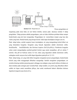 Proses pengolahan air
tergantung pada mutu baku air (air belum diolah), namun pada dasarnya melalui 4 tahap
pengolahan. Tahap pertama adalah pengendapan, yaitu air baku dialirkan perlahan-lahan sampai
benda-benda yang tak larut mengendap. Pengendapan ini memerlukan tempat yang luas dan
waktu yang lama. Benda-benda yang berupa koloid tidak dapat diendapkan dengan cara itu.
Pada tahap kedua, setelah suspensi kasar terendapkan, air yang mengandung koloid diberi zat
yang dinamakan koagulan. Koagulan yang banyak digunakan adalah aluminium sulfat,
besi(II)sulfat,   besi(III)klorida, dan klorinasi koperos (FeCl2Fe2(SO4)3). Pemberian koagulan
selain untuk mengendapkan partikel-partikel koloid, juga untuk menjadikan pH air sekitar 7
(netral). Jika pH air berkisar antara 5,5–6,8, maka yang digunakan adalah aluminium sulfat,
sedangkan untuk senyawa besi sulfat dapat digunakan pada pH air 3,5–5,5.
Pada tahap ketiga, air yang telah diberi koagulan mengalami proses pengendapan, benda-benda
koloid yang telah menggumpal dibiarkan mengendap. Setelah mengalami pengendapan, air
tersebut disaring melalui penyaring pasir sehingga sisa endapan yang masih terbawa di dalam air
akan tertahan pada saringan pasir tersebut.Pada tahap terakhir, air jernih yang dihasilkan diberi
sedikit air kapur untuk menaikkan pHnya, dan untuk membunuh bakteri diberikan kalsium
hipoklorit (kaporit) atau klorin (Cl2).
 