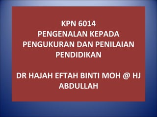 KPN 6014
PENGENALAN KEPADA
PENGUKURAN DAN PENILAIAN
PENDIDIKAN
DR HAJAH EFTAH BINTI MOH @ HJ
ABDULLAH
 