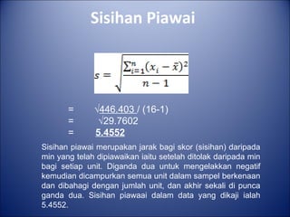Sisihan Piawai
= √446.403 / (16-1)
= √29.7602
= 5.4552
Sisihan piawai merupakan jarak bagi skor (sisihan) daripada
min yang telah dipiawaikan iaitu setelah ditolak daripada min
bagi setiap unit. Diganda dua untuk mengelakkan negatif
kemudian dicampurkan semua unit dalam sampel berkenaan
dan dibahagi dengan jumlah unit, dan akhir sekali di punca
ganda dua. Sisihan piawaai dalam data yang dikaji ialah
5.4552.
 