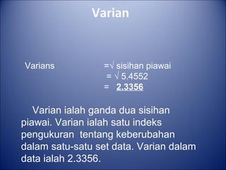 Varian
Varians =√ sisihan piawai
= √ 5.4552
= 2.3356
Varian ialah ganda dua sisihan
piawai. Varian ialah satu indeks
pengukuran tentang keberubahan
dalam satu-satu set data. Varian dalam
data ialah 2.3356.
 