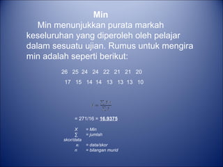 26 25 24 24 22 21 21 20
17 15 14 14 13 13 13 10
Min
Min menunjukkan purata markah
keseluruhan yang diperoleh oleh pelajar
dalam sesuatu ujian. Rumus untuk mengira
min adalah seperti berikut:
= 271/16 = 16.9375
X = Min
∑ = jumlah
skor/data
xᵢ = data/skor
n = bilangan murid
 