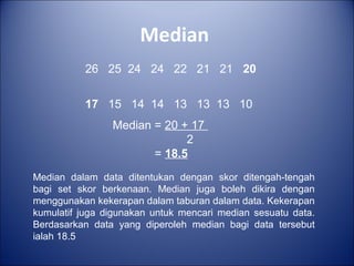 Median
26 25 24 24 22 21 21 20
17 15 14 14 13 13 13 10
Median = 20 + 17
2
= 18.5
Median dalam data ditentukan dengan skor ditengah-tengah
bagi set skor berkenaan. Median juga boleh dikira dengan
menggunakan kekerapan dalam taburan dalam data. Kekerapan
kumulatif juga digunakan untuk mencari median sesuatu data.
Berdasarkan data yang diperoleh median bagi data tersebut
ialah 18.5
 