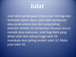 Julat
Julat ialah perbezaaan antara skor tertingi dan
terendah dalam data. Julat ialah perbezaan
atau jarak antara dua skor yang paling
ekstrem setelah set berkenaan disusun secara
menaik atau menurun. Julat bagi data yang
dikaji ialah skor paling tinggi ialah 26
manakala skor paling rendah ialah 10. Maka
julat ialah 16.
 