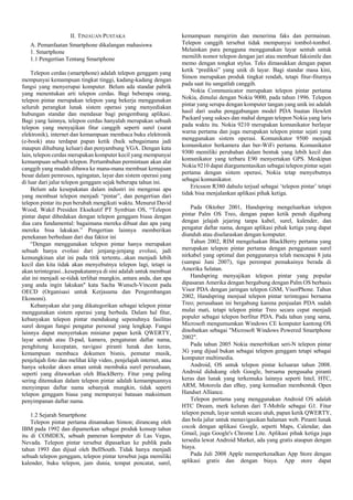 II. TINJAUAN PUSTAKA
A. Pemanfaatan Smartphone dikalangan mahasiswa
1. Smartphone
1.1 Pengertian Tentang Smartphone
Telepon cerdas (smartphone) adalah telepon genggam yang
mempunyai kemampuan tingkat tinggi, kadang-kadang dengan
fungsi yang menyerupai komputer. Belum ada standar pabrik
yang menentukan arti telepon cerdas. Bagi beberapa orang,
telepon pintar merupakan telepon yang bekerja menggunakan
seluruh perangkat lunak sistem operasi yang menyediakan
hubungan standar dan mendasar bagi pengembang aplikasi.
Bagi yang lainnya, telepon cerdas hanyalah merupakan sebuah
telepon yang menyajikan fitur canggih seperti surel (surat
elektronik), internet dan kemampuan membaca buku elektronik
(e-book) atau terdapat papan ketik (baik sebagaimana jadi
maupun dihubung keluar) dan penyambung VGA. Dengan kata
lain, telepon cerdas merupakan komputer kecil yang mempunyai
kemampuan sebuah telepon. Pertumbuhan permintaan akan alat
canggih yang mudah dibawa ke mana-mana membuat kemajuan
besar dalam pemroses, ngingatan, layar dan sistem operasi yang
di luar dari jalur telepon genggam sejak beberapa tahun ini.
Belum ada kesepakatan dalam industri ini mengenai apa
yang membuat telepon menjadi “pintar”, dan pengertian dari
telepon pintar itu pun berubah mengikuti waktu. Menurut David
Wood, Wakil Presiden Eksekutif PT Symbian OS, “Telepon
pintar dapat dibedakan dengan telepon genggam biasa dengan
dua cara fundamental: bagaimana mereka dibuat dan apa yang
mereka bisa lakukan.” Pengertian lainnya memberikan
penekanan berbedaan dari dua faktor ini
“Dengan menggunakan telepon pintar hanya merupakan
sebuah hanya evolusi dari jenjang-jenjang evolusi, jadi
kemungkinan alat ini pada titik tertentu...akan menjadi lebih
kecil dan kita tidak akan menyebutnya telepon lagi, tetapi ia
akan terintegrasi...kesepakatannya di sini adalah untuk membuat
alat ini menjadi se-tidak terlihat mungkin, antara anda, dan apa
yang anda ingin lakukan" kata Sacha Wunsch-Vincent pada
OECD (Organisasi untuk Kerjasama dan Pengembangan
Ekonomi).
Kebanyakan alat yang dikategorikan sebagai telepon pintar
menggunakan sistem operasi yang berbeda. Dalam hal fitur,
kebanyakan telepon pintar mendukung sepenuhnya fasilitas
surel dengan fungsi pengatur personal yang lengkap. Fungsi
lainnya dapat menyertakan miniatur papan ketik QWERTY,
layar sentuh atau D-pad, kamera, pengaturan daftar nama,
penghitung kecepatan, navigasi piranti lunak dan keras,
kemampuan membaca dokumen bisnis, pemutar musik,
penjelajah foto dan melihat klip video, penjelajah internet, atau
hanya sekedar akses aman untuk membuka surel perusahaan,
seperti yang ditawarkan oleh BlackBerry. Fitur yang paling
sering ditemukan dalam telepon pintar adalah kemampuannya
menyimpan daftar nama sebanyak mungkin, tidak seperti
telepon genggam biasa yang mempunyai batasan maksimum
penyimpanan daftar nama.
1.2 Sejarah Smartphone
Telepon pintar pertama dinamakan Simon; dirancang oleh
IBM pada 1992 dan dipamerkan sebagai produk konsep tahun
itu di COMDEX, sebuah pameran komputer di Las Vegas,
Nevada. Telepon pintar tersebut dipasarkan ke publik pada
tahun 1993 dan dijual oleh BellSouth. Tidak hanya menjadi
sebuah telepon genggam, telepon pintar tersebut juga memiliki
kalender, buku telepon, jam dunia, tempat pencatat, surel,

kemampuan mengirim dan menerima faks dan permainan.
Telepon canggih tersebut tidak mempunyai tombol-tombol.
Melainkan para pengguna menggunakan layar sentuh untuk
memilih nomor telepon dengan jari atau membuat faksimile dan
memo dengan tongkat stylus. Teks dimasukkan dengan papan
ketik “prediksi” yang unik di layar. Bagi standar masa kini,
Simon merupakan produk tingkat rendah, tetapi fitur-fiturnya
pada saat itu sangatlah canggih.
Nokia Communicator merupakan telepon pintar pertama
Nokia, dimulai dengan Nokia 9000, pada tahun 1996. Telepon
pintar yang serupa dengan komputer tangan yang unik ini adalah
hasil dari usaha penggabungan model PDA buatan Hewlett
Packard yang sukses dan mahal dengan telepon Nokia yang laris
pada waktu itu. Nokia 9210 merupakan komunikator berlayar
warna pertama dan juga merupakan telepon pintar sejati yang
menggunakan sistem operasi. Komunikator 9500 menjadi
komunikator berkamera dan ber-WiFi pertama. Komunikator
9300 memiliki perubahan dalam bentuk yang lebih kecil dan
komunikator yang terbaru E90 menyertakan GPS. Meskipun
Nokia 9210 dapat diargumentasikan sebagai telepon pintar sejati
pertama dengan sistem operasi, Nokia tetap menyebutnya
sebagai komunikator.
Ericsson R380 dahulu terjual sebagai ‘telepon pintar’ tetapi
tidak bisa menjalankan aplikasi pihak ketiga.
Pada Oktober 2001, Handspring mengeluarkan telepon
pintar Palm OS Treo, dengan papan ketik penuh digabung
dengan jelajah jejaring tanpa kabel, surel, kalender, dan
pengatur daftar nama, dengan aplikasi pihak ketiga yang dapat
diunduh atau diselaraskan dengan komputer.
Tahun 2002, RIM mengeluakan BlackBerry pertama yang
merupakan telepon pintar pertama dengan penggunaan surel
nirkabel yang optimal dan penggunanya telah mencapai 8 juta
(sampai Juni 2007), tiga perempat pemakainya berada di
Amerika Selatan.
Handspring menyajikan telepon pintar yang popular
dipasaran Amerika dengan bergabung dengan Palm OS berbasis
Visor PDA dengan jaringan telepon GSM, VisorPhone. Tahun
2002, Handspring menjual telepon pintar terintegasi bernama
Treo; perusahaan ini bergabung karena penjualan PDA sudah
mulai mati, tetapi telepon pintar Treo secara cepat menjadi
populer sebagai telepon berfitur PDA. Pada tahun yang sama,
Microsoft mengumumkan Windows CE komputer kantong OS
dinobatkan sebagai "Microsoft Windows Powered Smartphone
2002".
Pada tahun 2005 Nokia menerbitkan seri-N telepon pintar
3G yang dijual bukan sebagai telepon genggam tetapi sebagai
komputer multimedia.
Android, OS untuk telepon pintar keluaran tahun 2008.
Android didukung oleh Google, bersama pengusaha piranti
keras dan lunak yang terkemuka lainnya seperti Intel, HTC,
ARM, Motorola dan eBay, yang kemudian membentuk Open
Handset Alliance.
Telepon pertama yang menggunakan Android OS adalah
HTC Dream, merk keluran dari T-Mobile sebagai G1. Fitur
telepon penuh, layar sentuh secara utuh, papan ketik QWERTY,
dan bola jalur untuk menavigasikan halaman web. Piranti lunak
cocok dengan aplikasi Google, seperti Maps, Calendar, dan
Gmail, juga Google's Chrome Lite. Aplikasi pihak ketiga juga
tersedia lewat Android Market, ada yang gratis ataupun dengan
biaya.
Pada Juli 2008 Apple memperkenalkan App Store dengan
aplikasi gratis dan dengan biaya. App store dapat

 