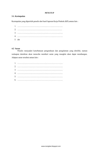 PENUTUP
3.1. Kesimpulan

Kesimpulan yang diperoleh penulis dari hasil laporan Kerja Praktek (KP) antara lain :

   1. …………………………………………………………….
   2. ……………………………………………………………
   3. …………………………………………………………….
   4. …………………………………………………………….
   5. dst



4.2 Saran
      Penulis menyadari keterbatasan pengetahuan dan pengalaman yang dimiliki, namun
walaupun demikian akan mencoba memberi saran yang mungkin akan dapat membangun.
Adapun saran tersebut antara lain :

   1. …………………………………………………………….
   2. …………………………………………………………….
   3. …………………………………………………………….
   4. …………………………………………………………….
   5. …………………………………………………………….
   6. …………………………………………………………….




                                      www.mangbae.blogspot.com
 
