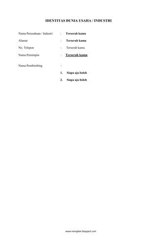 IDENTITAS DUNIA USAHA / INDUSTRI


Nama Perusahaan / Industri   :    Terserah kamu

Alamat                       :    Terserah kamu

No. Telepon                  :    Terserah kamu

Nama Pemimpin                :    Terserah kamu


Nama Pembimbing              :

                             1.   Siapa aja boleh

                             2.   Siapa aja boleh




                                  www.mangbae.blogspot.com
 