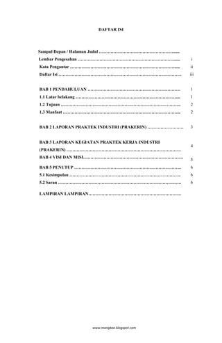 DAFTAR ISI




Sampul Depan / Halaman Judul ……………………………………………......
Lembar Pengesahan …………………………………………………………......          i
Kata Pengantar ……………………………………………………………….....           ii
Daftar Isi ………………………………………………………………………….               iii


BAB 1 PENDAHULUAN ……………………………………………………….               1
1.1 Latar belakang ……………………………………………………………....         1
1.2 Tujuan ………………………………………………………………………..               2
1.3 Manfaat ……………………………………………………………………....             2


BAB 2 LAPORAN PRAKTEK INDUSTRI (PRAKERIN) …………………….    3


BAB 3 LAPORAN KEGIATAN PRAKTEK KERJA INDUSTRI
                                                       4
(PRAKERIN) …………………………………………………………………….
BAB 4 VISI DAN MISI……………………………………………………………
                                                       5
BAB 5 PENUTUP ………………………………………………………………..               6
5.1 Kesimpulan …………………………………………………………………..             6
5.2 Saran ………………………………………………………………………….                6

LAMPIRAN LAMPIRAN……………………………………………………….




                   www.mangbae.blogspot.com
 