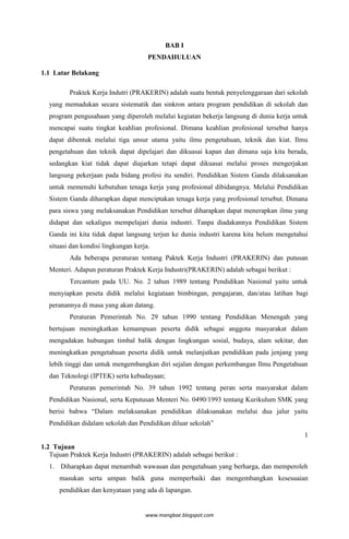 BAB I
                                      PENDAHULUAN

1.1 Latar Belakang

         Praktek Kerja Indutri (PRAKERIN) adalah suatu bentuk penyelenggaraan dari sekolah
  yang memadukan secara sistematik dan sinkron antara program pendidikan di sekolah dan
  program pengusahaan yang diperoleh melalui kegiatan bekerja langsung di dunia kerja untuk
  mencapai suatu tingkat keahlian profesional. Dimana keahlian profesional tersebut hanya
  dapat dibentuk melalui tiga unsur utama yaitu ilmu pengetahuan, teknik dan kiat. Ilmu
  pengetahuan dan teknik dapat dipelajari dan dikuasai kapan dan dimana saja kita berada,
  sedangkan kiat tidak dapat diajarkan tetapi dapat dikuasai melalui proses mengerjakan
  langsung pekerjaan pada bidang profesi itu sendiri. Pendidikan Sistem Ganda dilaksanakan
  untuk memenuhi kebutuhan tenaga kerja yang profesional dibidangnya. Melalui Pendidikan
  Sistem Ganda diharapkan dapat menciptakan tenaga kerja yang profesional tersebut. Dimana
  para siswa yang melaksanakan Pendidikan tersebut diharapkan dapat menerapkan ilmu yang
  didapat dan sekaligus mempelajari dunia industri. Tanpa diadakannya Pendidikan Sistem
  Ganda ini kita tidak dapat langsung terjun ke dunia industri karena kita belum mengetahui
  situasi dan kondisi lingkungan kerja.
         Ada beberapa peraturan tentang Paktek Kerja Industri (PRAKERIN) dan putusan
  Menteri. Adapun peraturan Praktek Kerja Industri(PRAKERIN) adalah sebagai berikut :
         Tercantum pada UU. No. 2 tahun 1989 tentang Pendidikan Nasional yaitu untuk
  menyiapkan peseta didik melalui kegiataan bimbingan, pengajaran, dan/atau latihan bagi
  peranannya di masa yang akan datang.
         Peraturan Pemerintah No. 29 tahun 1990 tentang Pendidikan Menengah yang
  bertujuan meningkatkan kemampuan peserta didik sebagai anggota masyarakat dalam
  mengadakan hubungan timbal balik dengan lingkungan sosial, budaya, alam sekitar, dan
  meningkatkan pengetahuan peserta didik untuk melanjutkan pendidikan pada jenjang yang
  lebih tinggi dan untuk mengembangkan diri sejalan dengan perkembangan Ilmu Pengetahuan
  dan Teknologi (IPTEK) serta kebudayaan;
         Peraturan pemerintah No. 39 tahun 1992 tentang peran serta masyarakat dalam
  Pendidikan Nasional, serta Keputusan Menteri No. 0490/1993 tentang Kurikulum SMK yang
  berisi bahwa “Dalam melaksanakan pendidikan dilaksanakan melalui dua jalur yaitu
  Pendidikan didalam sekolah dan Pendidikan diluar sekolah”
                                                                                         1
1.2 Tujuan
   Tujuan Praktek Kerja Industri (PRAKERIN) adalah sebagai berikut :
  1. Diharapkan dapat menambah wawasan dan pengetahuan yang berharga, dan memperoleh
      masukan serta umpan balik guna memperbaiki dan mengembangkan kesesuaian
      pendidikan dan kenyataan yang ada di lapangan.


                                     www.mangbae.blogspot.com
 