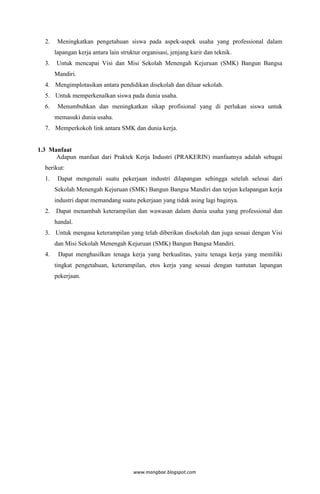 2.    Meningkatkan pengetahuan siswa pada aspek-aspek usaha yang professional dalam
       lapangan kerja antara lain struktur organisasi, jenjang karir dan teknik.
  3.   Untuk mencapai Visi dan Misi Sekolah Menengah Kejuruan (SMK) Bangun Bangsa
       Mandiri.
  4. Mengimplotasikan antara pendidikan disekolah dan diluar sekolah.
  5. Untuk memperkenalkan siswa pada dunia usaha.
  6.    Menumbuhkan dan meningkatkan sikap profisional yang di perlukan siswa untuk
       memasuki dunia usaha.
  7. Memperkokoh link antara SMK dan dunia kerja.


1.3 Manfaat
      Adapun manfaat dari Praktek Kerja Industri (PRAKERIN) manfaatnya adalah sebagai
  berikut:
  1.    Dapat mengenali suatu pekerjaan industri dilapangan sehingga setelah selesai dari
       Sekolah Menengah Kejuruan (SMK) Bangun Bangsa Mandiri dan terjun kelapangan kerja
       industri dapat memandang suatu pekerjaan yang tidak asing lagi baginya.
  2.   Dapat menambah keterampilan dan wawasan dalam dunia usaha yang professional dan
       handal.
  3. Untuk mengasa keterampilan yang telah diberikan disekolah dan juga sesuai dengan Visi
       dan Misi Sekolah Menengah Kejuruan (SMK) Bangun Bangsa Mandiri.
  4.    Dapat menghasilkan tenaga kerja yang berkualitas, yaitu tenaga kerja yang memiliki
       tingkat pengetahuan, keterampilan, etos kerja yang sesuai dengan tuntutan lapangan
       pekerjaan.




                                       www.mangbae.blogspot.com
 
