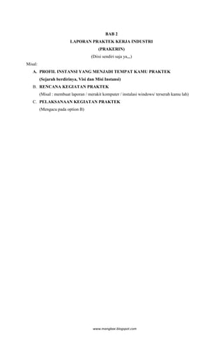 BAB 2
                          LAPORAN PRAKTEK KERJA INDUSTRI
                                         (PRAKERIN)
                                     (Diisi sendiri saja ya,,,)
Misal:
   A. PROFIL INSTANSI YANG MENJADI TEMPAT KAMU PRAKTEK
         (Sejarah berdirinya, Visi dan Misi Instansi)
   B. RENCANA KEGIATAN PRAKTEK
         (Misal : membuat laporan / merakit komputer / instalasi windows/ terserah kamu lah)
   C. PELAKSANAAN KEGIATAN PRAKTEK
         (Mengacu pada option B)




                                      www.mangbae.blogspot.com
 