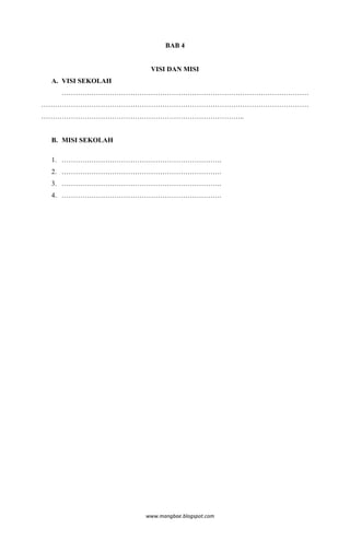 BAB 4


                    VISI DAN MISI
 A. VISI SEKOLAH
   ………………………………………………………………………………………………
………………………………………………………………………………………………………
……………………………………………………………………………..


 B. MISI SEKOLAH

 1. …………………………………………………………….
 2. …………………………………………………………….
 3. …………………………………………………………….
 4. …………………………………………………………….




                   www.mangbae.blogspot.com
 