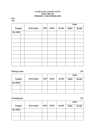 USAHA JASA SALON SANTI
BUKU BESAR
PERIODE 31 DESEMBER 2020
Kas
101
Tanggal Keterangan Reff Debit Kredit
Saldo
Debit Kredit
Des 2020
Piutang Usaha 102
Tanggal Keterangan Reff Debit Kredit
Saldo
Debit Kredit
Des 2020
Perlengkapan 103
Tanggal Keterangan Reff Debit Kredit
Saldo
Debit Kredit
Des 2020
 