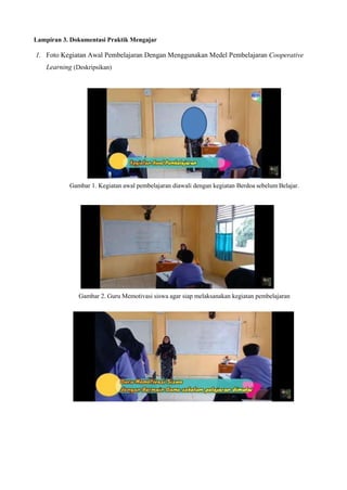 Lampiran 3. Dokumentasi Praktik Mengajar
1. Foto Kegiatan Awal Pembelajaran Dengan Menggunakan Medel Pembelajaran Cooperative
Learning (Deskripsikan)
Gambar 1. Kegiatan awal pembelajaran diawali dengan kegiatan Berdoa sebelum Belajar.
Gambar 2. Guru Memotivasi siswa agar siap melaksanakan kegiatan pembelajaran
 