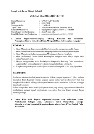 KEKUATAN:
1. Guru (Mahasiswa) dalam mempraktekkan keterampilan mengajarnya sudah Bagus.
2. Guru (Mahasiswa) sudah mememberikan penguatan dalam memulai pembelajaran.
3. Guru (Mahasiswa) Sudah menggunakan Metode pembelajaran yang baik.
4. Guru (Mahasiswa) Dalam Praktek keterampilan mengajar sudah adanya umpan balik
antara Gurudan Siswa.
5. Dengan menggunakan Model Pembelajaran Cooperative Learning Guru (mahasiswa)
dapatmemberi semangat pada siswa dalam mengerjakan tugas kelompok.
6. Langkah-langkah kegiatan pembelajaran sudah sesuai dengan RPPH 4 yang digunakan.
KELEMAHAN:
Setelah melakukan simulasi pembelajaran dan diskusi dengan Supervisor 2 (dua) terdapat
kelemahan dalam Kegiatan Simulasi kegiatan Belajar yaitu : Guru (Mahasiswa) belum bisa
mengkondisikan kelas sehingga disaat guru berbicara siswa masih ikut berbicara, sehingga
kelas tidak kondusif.
Dalam mengalokasi waktu masih perlu perencanaan yang matang, agar dalam melaksanakan
pembelajaran dengan model pembelajaran cooperative Learning Dapat tercapai Tujuan
Pembelajarannya.
Lampiran 4. Jurnal Dialogis Reflektif
JURNAL DIALOGIS REFLEKTIF
Nama Mahasiswa : GAGA YULY HESTY
NIM : 030047062
Mengajar Kelas : 12 MIPA 1
Topik/Tema : Mencatat Jurnal Umum dan Buku Besar
Email/Hp Mahasiswa : dayangadha86@gmail.com/082214180884
Nama Supervisor/Pendamping : Asmi Yenni, S.Pd
Email/Hp Supervisor/Pendamping : asmiyennisma@gmail.com/08124478719
A. Catatan Supervisor/Pendamping Terhadap Kekuatan dan Kelemahan
Penampilan/Kinerja Mahasiswa Dalam Mempraktikkan Keterampilan Mengajar
B. Uraian Kilas Balik Ingatan Supervisor/Pengamat Saat Melakukan Proses
Pembelajaran Sebagai Guru. (Khususnya Dalam Memperbaiki Kinerja
Mengajarnya Atau Mengatasi Kelemahan Pembelajaran Seperti Yang Terjadi Pada
Mahasiswa)
 