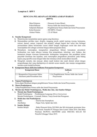 Lampiran 5. RPP 5
RENCANA PELAKSANAAN PEMBELAJARAN HARIAN
(RPP 5)
Mata Pelajaran : Ekonomi (Lintas Minat)
Pokok Bahasan : Neraca Saldo dan Jurnal Penyesuaian
Subpokok Bahasan : Pengikhtisaran Neraca Saldo dan Jurnal Penyesuaian
Kelas/Semester : XII MIPA 3/Ganjil
Alokasi Waktu : 2 X 45 Menit
A. Standar Kompetensi
1. Menerima dan menjalankan ajaran agama yang dianutnya.
2. Menunjukkan perilaku jujur, disiplin, tanggung jawab, peduli (gotong royong, kerjasama,
toleran, damai), santun, responsif, dan proaktif; sebagai bagian dari solusi atas berbagai
permasalahan dalam berinteraksi secara efektif dengan lingkungan sosial dan alam serta
menempatkan diri sebagai cerminan bangsa dalam pergaulan dunia.
3. Memahami, menerapkan, menganalisis pengetahuan faktual, konseptual, prosedural.
berdasarkan rasa ingin tahunya tentang ilmu pengetahuan, teknologi, seni, budaya, dan
humaniora dengan wawasan kemanusiaan. kebangsaan, kenegaraan, dan peradaban terkait
penyebab fenomena dan kejadian, serta menerapkan pengetahuan prosedural. pada bidang
kajian yang spesifik sesuai dengan bakat dan minatnya untuk memecahkan masalah.
4. Mengolah, menalar, dan menyaji. dalam ranah konkret dan ranah abstrak terkait dengan
pengembangan dari yang dipelajarinya di sekolah secara mandiri, dan mampu menggunakan
metoda sesuai kaidah keilmuan.
B. Kompetensi Dasar (KD) dan Indikator Pencapaian Kompetensi
Kompetensi Dasar Indikato
r
3.3. Menganalisis Penyusunan Siklus
Akuntansi pada Perusahaan Jasa.
3.3.6 Pengikhtisaran Neraca Saldo dan Jurnal
Penyesuaian
C. Tujuan Pembelajaran
Siswa dapat Membuat tahapan pengikhtisaran Neraca Saldo dan Jurnal Penyesuaian.
D. Materi Pembelajaran
Tahap Pengikhtisaran Neraca saldo dan Jurnal Penyesuaian.
E. Metode dan Model Pembelajaran, Media dan Alat, dan Sumber Belajar
1. Metode dan Model Pembelajaran
Model Pembelajaran : Pembelajaran Langsung (Direct Instruction)
Metode Pembelajaran : Ceramah, Diskusi, Tanya Jawab dan Penugasan.
2. Media dan Alat Pembelajaran
Media : Internet dan Smartphone
Alat/Bahan : Papan Tulis, Spidol dan LKS.
3. Sumber Belajar
Sumber Belajar : Buku Ekonomi Kelas XII SMA dan MA kelompok peminatan ilmu-
ilmu Sosial. Penerbit PT Wangsa Jatra Lestari Tahun 2016. Dan Buku
Penilaian BUPENA EKONOMI untuk SMA/MA KELAS XII
Penerbit Erlangga Tahun 2019.
 
