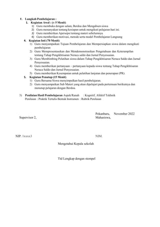 F. Langkah Pembelajaran :
1. Kegiatan Awal : (± 5 Menit)
1) Guru membuka dengan salam, Berdoa dan Mengabsen siswa
2) Guru menanyakan tentang kesiapan untuk mengikuti pelajaran hari ini.
3) Guru memberikan Apersepsi tentang materi sebelumnya.
4) Guru memberikan motivasi, metode serta model Pembelajaran Langsung
4. Kegiatan Inti (70 Menit)
1) Guru menyampaikan Tujuan Pembelajaran dan Mempersiapkan siswa dalam mengikuti
pembelajaran
2) Guru Mempresentasekan dan Mendemonstrasikan Pengetahuan dan Keterampilan
tentang Tahap Pengikhtisaran Neraca saldo dan Jurnal Penyesuaian.
3) Guru Membimbing Pelatihan siswa dalam Tahap Pengikhtisaran Neraca Saldo dan Jurnal
Penyesuaian.
4) Guru memberikan pertanyaan – pertanyaan kepada siswa tentang Tahap Pengikhtisaran
Neraca Saldo dan Jurnal Penyesuaian.
5) Guru memberikan Kesempatan untuk pelatihan lanjutan dan penerapan (PR).
5. Kegiatan Penutup (15 Menit)
1) Guru Bersama Siswa menyimpulkan hasil pembelajaran.
2) Guru menyampaikan Sub Materi yang akan dipelajari pada pertemuan berikutnya dan
menutup pelajaran dengan Berdoa.
3) Penilaian Hasil Pembelajaran Aspek/Ranah : Kognitif, Afektif Tekhnik
Penilaian : Praktik Tertulis Bentuk Instrumen : Rubrik Penilaian
Pekanbaru, November 2022
Supervisor 2, Mahasiswa,
NIP. 1xxxx3 NIM.
Mengetahui Kepala sekolah
Ttd Lengkap dengan stempel
 