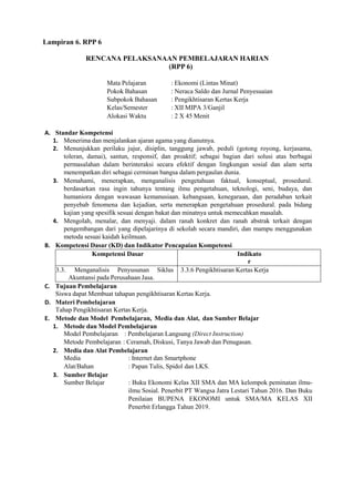 Lampiran 6. RPP 6
RENCANA PELAKSANAAN PEMBELAJARAN HARIAN
(RPP 6)
Mata Pelajaran : Ekonomi (Lintas Minat)
Pokok Bahasan : Neraca Saldo dan Jurnal Penyesuaian
Subpokok Bahasan : Pengikhtisaran Kertas Kerja
Kelas/Semester : XII MIPA 3/Ganjil
Alokasi Waktu : 2 X 45 Menit
A. Standar Kompetensi
1. Menerima dan menjalankan ajaran agama yang dianutnya.
2. Menunjukkan perilaku jujur, disiplin, tanggung jawab, peduli (gotong royong, kerjasama,
toleran, damai), santun, responsif, dan proaktif; sebagai bagian dari solusi atas berbagai
permasalahan dalam berinteraksi secara efektif dengan lingkungan sosial dan alam serta
menempatkan diri sebagai cerminan bangsa dalam pergaulan dunia.
3. Memahami, menerapkan, menganalisis pengetahuan faktual, konseptual, prosedural.
berdasarkan rasa ingin tahunya tentang ilmu pengetahuan, teknologi, seni, budaya, dan
humaniora dengan wawasan kemanusiaan. kebangsaan, kenegaraan, dan peradaban terkait
penyebab fenomena dan kejadian, serta menerapkan pengetahuan prosedural. pada bidang
kajian yang spesifik sesuai dengan bakat dan minatnya untuk memecahkan masalah.
4. Mengolah, menalar, dan menyaji. dalam ranah konkret dan ranah abstrak terkait dengan
pengembangan dari yang dipelajarinya di sekolah secara mandiri, dan mampu menggunakan
metoda sesuai kaidah keilmuan.
B. Kompetensi Dasar (KD) dan Indikator Pencapaian Kompetensi
Kompetensi Dasar Indikato
r
3.3. Menganalisis Penyusunan Siklus
Akuntansi pada Perusahaan Jasa.
3.3.6 Pengikhtisaran Kertas Kerja
C. Tujuan Pembelajaran
Siswa dapat Membuat tahapan pengikhtisaran Kertas Kerja.
D. Materi Pembelajaran
Tahap Pengikhtisaran Kertas Kerja.
E. Metode dan Model Pembelajaran, Media dan Alat, dan Sumber Belajar
1. Metode dan Model Pembelajaran
Model Pembelajaran : Pembelajaran Langsung (Direct Instruction)
Metode Pembelajaran : Ceramah, Diskusi, Tanya Jawab dan Penugasan.
2. Media dan Alat Pembelajaran
Media : Internet dan Smartphone
Alat/Bahan : Papan Tulis, Spidol dan LKS.
3. Sumber Belajar
Sumber Belajar : Buku Ekonomi Kelas XII SMA dan MA kelompok peminatan ilmu-
ilmu Sosial. Penerbit PT Wangsa Jatra Lestari Tahun 2016. Dan Buku
Penilaian BUPENA EKONOMI untuk SMA/MA KELAS XII
Penerbit Erlangga Tahun 2019.
 
