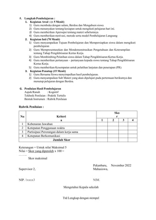 F. Langkah Pembelajaran :
1. Kegiatan Awal : (± 5 Menit)
1) Guru membuka dengan salam, Berdoa dan Mengabsen siswa
2) Guru menanyakan tentang kesiapan untuk mengikuti pelajaran hari ini.
3) Guru memberikan Apersepsi tentang materi sebelumnya.
4) Guru memberikan motivasi, metode serta model Pembelajaran Langsung
2. Kegiatan Inti (70 Menit)
1) Guru menyampaikan Tujuan Pembelajaran dan Mempersiapkan siswa dalam mengikuti
pembelajaran
2) Guru Mempresentasekan dan Mendemonstrasikan Pengetahuan dan Keterampilan
tentang Tahap Pengikhtisaran Kertas Kerja.
3) Guru Membimbing Pelatihan siswa dalam Tahap Pengikhtisaran Kertas Kerja.
4) Guru memberikan pertanyaan – pertanyaan kepada siswa tentang Tahap Pengikhtisaran
Kertas Kerja.
5) Guru memberikan Kesempatan untuk pelatihan lanjutan dan penerapan (PR).
3. Kegiatan Penutup (15 Menit)
1) Guru Bersama Siswa menyimpulkan hasil pembelajaran.
2) Guru menyampaikan Sub Materi yang akan dipelajari pada pertemuan berikutnya dan
menutup pelajaran dengan Berdoa.
G. Penilaian Hasil Pembelajaran
Aspek/Ranah : Kognitif
Tekhnik Penilaian : Praktik Tertulis
Bentuk Instrumen : Rubrik Penilaian
Rubrik Penilaian :
No Kriteri
a
Sko
r
1 2 3 4
1 Kebenaran Jawaban
2 Ketepatan Penggunaan waktu
3 Partisipasi Perorangan dalam kerja sama
4 Ketepatan Berkomunikasi
Jumlah Skor
Keterangan = Untuk nilai Maksimal 5
Nilai = Skor yang diperoleh x 100 =
……..
Skor maksimal
Pekanbaru, November 2022
Supervisor 2, Mahasiswa,
NIP. 1xxxx3 NIM.
Mengetahui Kepala sekolah
Ttd Lengkap dengan stempel
 