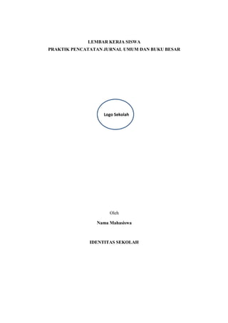 Logo Sekolah
LEMBAR KERJA SISWA
PRAKTIK PENCATATAN JURNAL UMUM DAN BUKU BESAR
Oleh
Nama Mahasiswa
IDENTITAS SEKOLAH
 