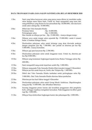 DATA TRANSAKSI USAHA JASA SALON SANTISELAMA BULAN DESEMBER 2020
1 Des Santi yang bekas karyawan salon yang punya nama dikota ini membuka usaha
salon dengan nama Salon Santi. Untuk itu, Santi mengambil uang tunai dari
uang pribadinya yang disetor ke kas perusahaan Rp. 50.000.000,- dan dua kursi
untuk salon seharga Rp. 10.000.000,-
2 Des Dibeli dari Toko Samudra Hindia
Peralatan Salon : Rp. 18.000.000,
Perlengkapan salon : Rp. 12.000.000,-
Dari Jumlah ini dibayar per kas : Rp. 19.000.000,- sisanya dengan tempo
3 Des Dibayar sewa untuk tempat salon sejumlah Rp. 15.000.000,- untuk 6 (enam)
bulan. (Catatkan Sebagai Harta).
4 Des Diselesaikan pekerjaan salon untuk keluarga yang akan diwisuda anaknya
dengan pungutan jasa Rp. 7.500.000,- dari jumlah ini diterima per kas Rp.
5.000.000,- sisanya kemudian.
5 Des Dibayar gaji para karyawan Rp. 2.500.000,-
8 Des Diselesaikan pekerjaan salon untuk langganan tunai. Untuk itu, diterima per
kas Rp.8.000.000,-
10 Des Dibayar uang keamanan lingkungan kepada ketua Rukun Tetangga sekitar Rp.
600.000,-
12 Des Santi mengambil uang untuk keperluan sendiri Rp. 3.000.000,-
15 Des Dibayar utang pada Toko Samudra Hindia (lihat transaksi tanggal 2 Desember)
19 Des Dibayar per kas untuk biaya air, listrik, dan Telepon Rp. 1.800.000,-
20 Des Dibeli dari Toko Samudra Hindia tambahan untuk perlengkapan salon Rp.
3.000.000,- Dari Toko Samudra Hindia diterima faktur pembelian.
22 Des Diterima per kas hasil faktur tanggal 4 Desember
24 Des Diselesaikan pekerjaan salon untuk Group Musik Ambitious. Diperhitungkan
uang jasa Rp. 15.000.000,- dan dibuatkan fakturnya.
26 Des Seorang langganan protes karena ada kesalahan penggunaan obat penghalus
kulit, sehingga wajahnya mengalami kerusakan. Pada langganan itu diberi ganti
rugi Rp. 5.000.000,-
31 Des Dibayar biaya kebersihan lingkungan kantor dan pekarangan Rp. 2.000.000,-
 