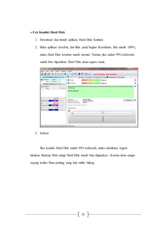 21
» Cek Kondisi Hard Disk
1. Download dan Install aplikasi Hard Disk Sentinel.
2. Buka aplikasi tersebut, dan lihat pada bagian Kesehatan. Jika masih 100%,
maka Hard Disk tersebut masih normal. Namun jika sudah 99% kebawah,
sudah bisa dipastikan Hard Disk akan segera rusak.
3. Selesai.
Jika kondisi Hard Disk sudah 99% kebawah, maka sebaiknya segera
lakukan Backup Data selagi Hard Disk masih bisa digunakan. Karena akan sangat
sayang ketika Data penting yang kita miliki hilang.
 
