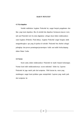 22
BAB IV PENUTUP
4.1 Kesimpulan
Setelah melakukan kegiatan Prakerind ini, sangat banyak pengalaman dan
ilmu yang kami dapatkan. Jika di sekolah kita diajarkan bermacam-macam teori,
nah saat Prakerind teori itu akan digunakan sebagai dasar dalam melaksanakan
suatu kegiatan (Praktek). Pada intinya, kegiatan Prakerind sangat berguna untuk
mengembangkan apa yang di ajarkan di sekolah. Prakerind bisa disebut sebagai
pelengkap dan proses pematangan/pemantapan kelak saat sudah berkecimpung
dalam Dunia Usaha.
4.2 Saran
Kami sadar, dalam melaksanakan Prakerind ini masih banyak kekurangan.
Namun kami telah melaksanakannya secara maksimal. Selain itu, Laporan
Prakerind ini juga masih jauh dari sempurna. Oleh karena itu, saran yang
membangun sangat kami perlukan guna memperbaiki Laporan yang masih jauh
dari sempurna ini.
 