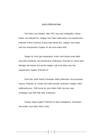 4
KATA PENGANTAR
Puji Syukur atas kehadirat Allah SWT yang telah melimpahkan nikmat,
rahmat, serta hidayah-Nya sehingga kami dapat melaksanakan dan menyelesaikan
Prakerind di Boss Notebook. Karena tanpa nikmat-Nya, mungkin kami belum
tentu bisa menyelesaikan kegiatan ini dari awal sampai akhir.
Dengan ini, kami juga mengucapkan terima kasih kepada semua pihak
yang telah mendukung dan mensukseskan pelaksanaan Prakerind ini, karena tanpa
dukungan dan bantuan dari mereka mungkin pula kami belum tentu bisa
menyelesaikan kegiatan Prakerind ini.
Kami tahu, masih banyak kekurangan dalam pelaksanaan dan penyusunan
Laporan Prakerind ini. Namun kami telah berusaha semaksimal mungkin dalam
melaksanakannya. Oleh karena itu, kami mohon kritik dan saran yang
membangun agar lebih baik untuk kedepannya.
Semoga dengan kegiatan Prakerind ini dapat meningkatkan kemampuan
dan kwalitas kami dalam Dunia Usaha.
 