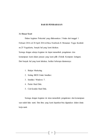 7
BAB III PEMBAHASAN
3.1 Dasar Teori
Dalam kegiatan Prakerind yang dilaksanakan 3 bulan dari tanggal 1
Februari 2016 s/d 30 April 2016 di Boss Notebook Jl. Monumen Yogya Kembali
no.25 Yogyakarta, banyak hal yang kami lakukan.
Semoga dengan adanya kegiatan ini dapat menambah pengalaman dan
kemampuan kami dalam jurusan yang kami pilih (Teknik Komputer Jaringan).
Dari banyak hal yang kami lakukan, berikut beberapa diantaranya:
1. Belajar Marketing.
2. Setting BIOS Untuk Installasi.
3. Installasi Windows 7.
4. Partisi Hard Disk.
5. Cek Kondisi Hard Disk.
Semoga dengan kegiatan ini akan menambah pengalaman dan kemampuan
saat sudah lulus nanti. Dan ilmu yang kami dapatkan bisa digunakan dalam dunia
kerja nanti.
 