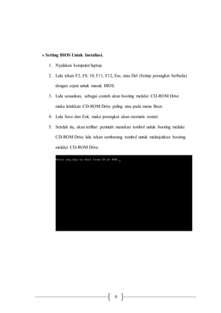 9
» Setting BIOS Untuk Installasi.
1. Nyalakan komputer/laptop.
2. Lalu tekan F2, F8, 10, F11, F12, Esc, atau Del (Setiap perangkat berbeda)
dengan cepat untuk masuk BIOS.
3. Lalu sesuaikan, sebagai contoh akan booting melalui CD-ROM Drive
maka letakkan CD-ROM Drive paling atas pada menu Boot.
4. Lalu Save dan Exit, maka perangkat akan otomatis restart.
5. Setelah itu, akan terlihat perintah menekan tombol untuk booting melalui
CD-ROM Drive lalu tekan sembarang tombol untuk melanjutkan booting
melalui CD-ROM Drive.
 