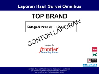 Laporan Hasil Survei Omnibus

                                                    TOP BRAND
                                              Kategori Produk                                : XYZ




                                                                         Prepared By :




                                               All Rights Reserved. The information in this document is confidential
                                                    and intended only for the organization listed as client above.
Laporan Hasil Survey Omnibus TOP BRAND 2011
              Survei Omnibus TOP BRAND                    COPYRIGHT© 2011 Page 1Frontier Consulting Group
                                                                                                                       LOGO XYZ
 