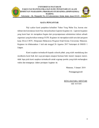 UNIVERSITAS MATARAM
FAKULTAS MATEMATIKA DAN ILMU PENGETAHUAN ALAM
HIMPUNAN MAHASISWA PROGRAM STUDI KIMIA (HMPS KIMIA)
MADING
Sekretariat : Jln. Majapahit No. 62 Laboratorium Kimia lantai dasar 83125
3
KATA PENGANTAR
Puji syukur kami panjatkan kehadirat Tuhan Yang Maha Esa, karena atas
rahmat dan karunianya kami bisa menyelesaikan Laporan kegiatan ini . Laporan kegiatan
yang kami buat ini merupakan bagian dari penyempurnaan administrasi dalam sebuah
organisasi yang berisikan tentang CGTS. Kegiatan ini merupakan salah satu dari program
kerja Divisi CRTV, Himpunan Mahasiswa Program Studi Kimia Universitas Mataram.
Kegiatan ini dilaksanakan 1 kali ada tanggal 26 Agustus 2017 bertempat di SMAN 1
Lingsar.
Kami ucapkan terimakasih kepada seluruh pihak yang telah mendukung dan
membantu kami baik dari segi persiapan ataupun bantuan baik imateri maupun materi,
tidak lupa pula kami ucapkan terimakasih untuk segenap panitia yang telah meluangkan
waktu dan tenanganya dalam persiapan kegiatan ini.
Mataram, 5 Januari 2018
Penanggungjawab
RONA BATARA MENTARI
GIC 015 034
 