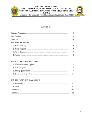 UNIVERSITAS MATARAM
FAKULTAS MATEMATIKA DAN ILMU PENGETAHUAN ALAM
HIMPUNAN MAHASISWA PROGRAM STUDI KIMIA (HMPS KIMIA)
MADING
Sekretariat : Jln. Majapahit No. 62 Laboratorium Kimia lantai dasar 83125
4
DAFTAR ISI
Halaman Pengesahan............................................................................................. 2
Kata Pengantar...................................................................................................... 3
Daftar Isi............................................................................................................... 4
BAB I PENDAHULUAN
A. Latar Belakang ...………………………………………………………… 5
B. Nama Kegiatan …………………………………………………………. 6
C. Tema Kegiatan…………………………………………………………… 6
D. Tujuan …………………………………………………………………… 6
BAB II PELAKSANAAN KEGIATAN
A. Waktu dan tempat kegiatan......................................................................... 7
B. Jadwal kegiatan........................................................................................... 7
C. Strategi pelaksanaan.................................................................................... 7
D. Komponen yang terlibat.............................................................................. 8
BAB III KESIMPULAN DAN SARAN
A. Kesimpulan ….............................................................................................. 9
B. Saran ............................................................................................................ 9
Lampiran 1 ............................................................................................................. 10
Lampiran 2 ............................................................................................................. 11
 