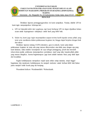 UNIVERSITAS MATARAM
FAKULTAS MATEMATIKA DAN ILMU PENGETAHUAN ALAM
HIMPUNAN MAHASISWA PROGRAM STUDI KIMIA (HMPS KIMIA)
MADING
Sekretariat : Jln. Majapahit No. 62 Laboratorium Kimia lantai dasar 83125
8
PENUTUP
Demikian laporan pertanggungjawaban ini kami sampaikan. Namun, diakhir LPJ ini
kami ingin menyampaikan beberapa hal :
a. LPJ ini bukanlah akhir dari segalanya, tapi kami berharap LPJ ini dapat dijadikan bahan
acuan untuk kepengurusan selanjutnya untuk hasil yang lebih baik.
b. Selain itu, kami juga ingin meyampaikan ucapan terima kasih kepada semua pihak yang
turut serta membantu dalam pelaksanaan kegiatan ini, hingga dapat berjalan dengan baik
dan sukses
Demikian laporan tentang CGTS (chemistry goes to school), kami sadar dalam
pelaksanaan kegiatan ini tentu ada yang merasa dikecewakan atau tidak puas dengan apa yang
kami lakukan, maka melalui kesempatan ini saya sebagai penanggung jawab dan mewakili
rekan-rekan panitia pelaksana menyampaikan permintaan maaf yang tulus kepada pihak-pihak
yang merasa dirugikan, karena bagaimanapun juga kami adalah manusia biasa yang tidak luput
dari kesalahan.
Segala ketidakpuasan merupakan wujud nyata tabiat setiap manusia, tetapi tinggal
bagaimana kita mendesain ketidakpuasan itu menjadi motivator untuk berbuat lebih baik bukan
justru menjadi keluh kesah yang tak berujung.
Wassalamu’alaikum Warahmatullahi Wabarokatuh.
LAMPIRAN 1
 