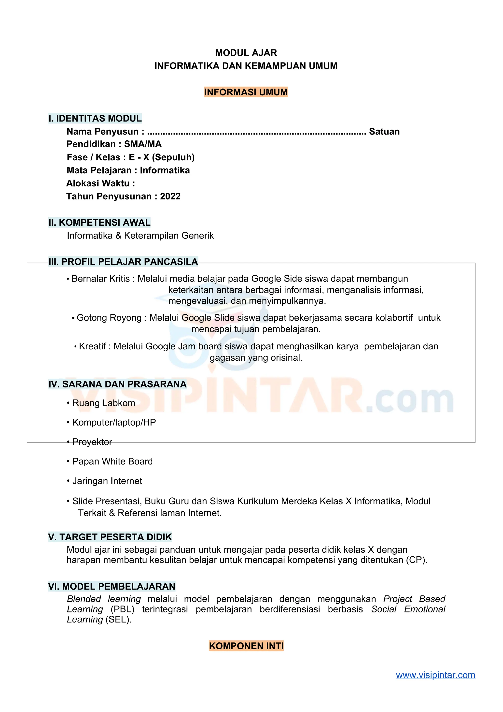 MODUL AJAR
INFORMATIKA DAN KEMAMPUAN UMUM
INFORMASI UMUM
I. IDENTITAS MODUL
Nama Penyusun : ..................................................................................... Satuan
Pendidikan : SMA/MA
Fase / Kelas : E - X (Sepuluh)
Mata Pelajaran : Informatika
Alokasi Waktu :
Tahun Penyusunan : 2022
II. KOMPETENSI AWAL
Informatika & Keterampilan Generik
III. PROFIL PELAJAR PANCASILA
• Bernalar Kritis : Melalui media belajar pada Google Side siswa dapat membangun
keterkaitan antara berbagai informasi, menganalisis informasi,
mengevaluasi, dan menyimpulkannya.
• Gotong Royong : Melalui Google Slide siswa dapat bekerjasama secara kolabortif untuk
mencapai tujuan pembelajaran.
• Kreatif : Melalui Google Jam board siswa dapat menghasilkan karya pembelajaran dan
gagasan yang orisinal.
IV. SARANA DAN PRASARANA
• Ruang Labkom
• Komputer/laptop/HP
• Proyektor
• Papan White Board
• Jaringan Internet
• Slide Presentasi, Buku Guru dan Siswa Kurikulum Merdeka Kelas X Informatika, Modul
Terkait & Referensi laman Internet.
V. TARGET PESERTA DIDIK
Modul ajar ini sebagai panduan untuk mengajar pada peserta didik kelas X dengan
harapan membantu kesulitan belajar untuk mencapai kompetensi yang ditentukan (CP).
VI. MODEL PEMBELAJARAN
Blended learning melalui model pembelajaran dengan menggunakan Project Based
Learning (PBL) terintegrasi pembelajaran berdiferensiasi berbasis Social Emotional
Learning (SEL).
KOMPONEN INTI
www.visipintar.com
 