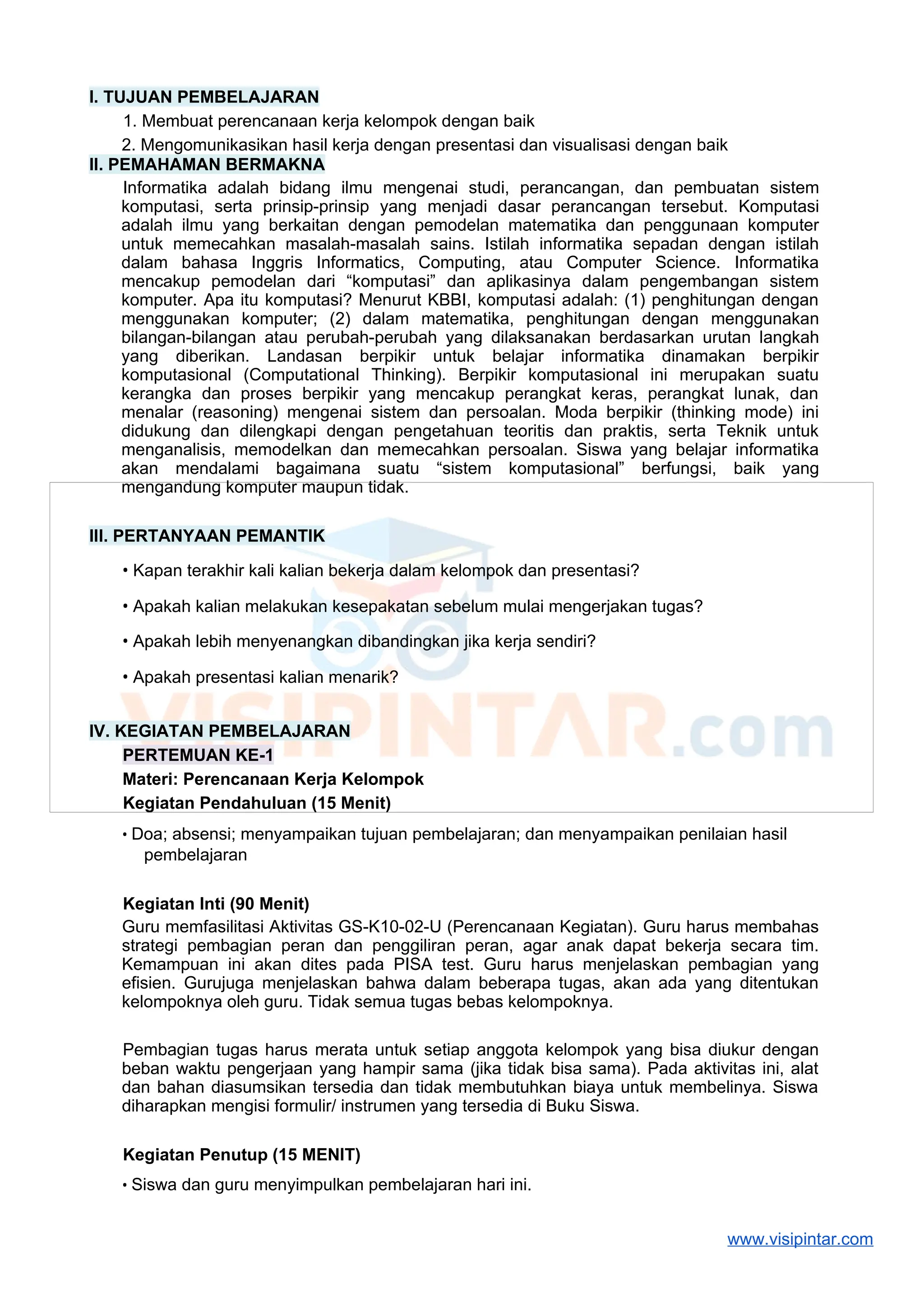 I. TUJUAN PEMBELAJARAN
1. Membuat perencanaan kerja kelompok dengan baik
2. Mengomunikasikan hasil kerja dengan presentasi dan visualisasi dengan baik
II. PEMAHAMAN BERMAKNA
Informatika adalah bidang ilmu mengenai studi, perancangan, dan pembuatan sistem
komputasi, serta prinsip-prinsip yang menjadi dasar perancangan tersebut. Komputasi
adalah ilmu yang berkaitan dengan pemodelan matematika dan penggunaan komputer
untuk memecahkan masalah-masalah sains. Istilah informatika sepadan dengan istilah
dalam bahasa Inggris Informatics, Computing, atau Computer Science. Informatika
mencakup pemodelan dari “komputasi” dan aplikasinya dalam pengembangan sistem
komputer. Apa itu komputasi? Menurut KBBI, komputasi adalah: (1) penghitungan dengan
menggunakan komputer; (2) dalam matematika, penghitungan dengan menggunakan
bilangan-bilangan atau perubah-perubah yang dilaksanakan berdasarkan urutan langkah
yang diberikan. Landasan berpikir untuk belajar informatika dinamakan berpikir
komputasional (Computational Thinking). Berpikir komputasional ini merupakan suatu
kerangka dan proses berpikir yang mencakup perangkat keras, perangkat lunak, dan
menalar (reasoning) mengenai sistem dan persoalan. Moda berpikir (thinking mode) ini
didukung dan dilengkapi dengan pengetahuan teoritis dan praktis, serta Teknik untuk
menganalisis, memodelkan dan memecahkan persoalan. Siswa yang belajar informatika
akan mendalami bagaimana suatu “sistem komputasional” berfungsi, baik yang
mengandung komputer maupun tidak.
III. PERTANYAAN PEMANTIK
• Kapan terakhir kali kalian bekerja dalam kelompok dan presentasi?
• Apakah kalian melakukan kesepakatan sebelum mulai mengerjakan tugas?
• Apakah lebih menyenangkan dibandingkan jika kerja sendiri?
• Apakah presentasi kalian menarik?
IV. KEGIATAN PEMBELAJARAN
PERTEMUAN KE-1
Materi: Perencanaan Kerja Kelompok
Kegiatan Pendahuluan (15 Menit)
• Doa; absensi; menyampaikan tujuan pembelajaran; dan menyampaikan penilaian hasil
pembelajaran
Kegiatan Inti (90 Menit)
Guru memfasilitasi Aktivitas GS-K10-02-U (Perencanaan Kegiatan). Guru harus membahas
strategi pembagian peran dan penggiliran peran, agar anak dapat bekerja secara tim.
Kemampuan ini akan dites pada PISA test. Guru harus menjelaskan pembagian yang
efisien. Gurujuga menjelaskan bahwa dalam beberapa tugas, akan ada yang ditentukan
kelompoknya oleh guru. Tidak semua tugas bebas kelompoknya.
Pembagian tugas harus merata untuk setiap anggota kelompok yang bisa diukur dengan
beban waktu pengerjaan yang hampir sama (jika tidak bisa sama). Pada aktivitas ini, alat
dan bahan diasumsikan tersedia dan tidak membutuhkan biaya untuk membelinya. Siswa
diharapkan mengisi formulir/ instrumen yang tersedia di Buku Siswa.
Kegiatan Penutup (15 MENIT)
• Siswa dan guru menyimpulkan pembelajaran hari ini.
www.visipintar.com
 