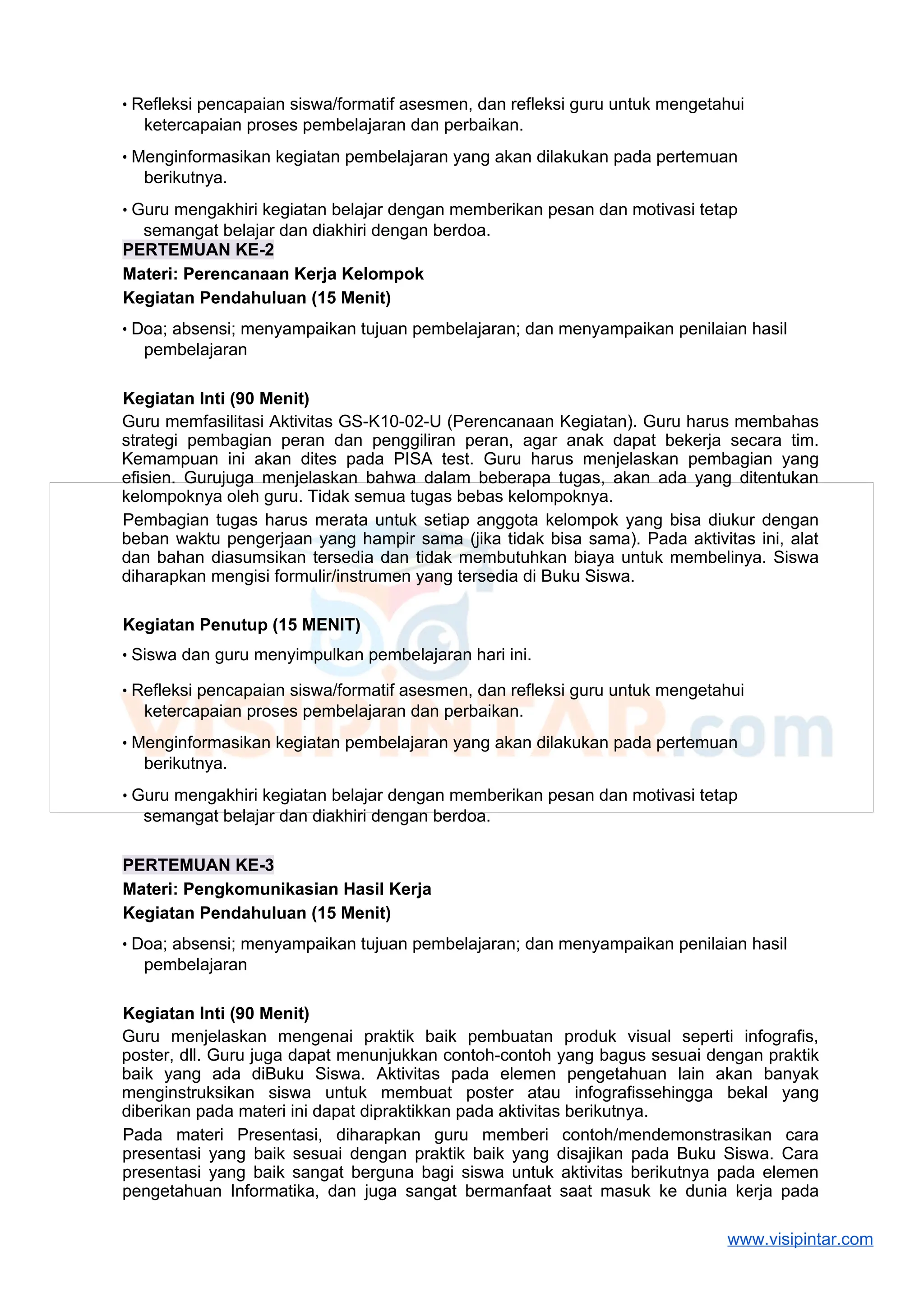 • Refleksi pencapaian siswa/formatif asesmen, dan refleksi guru untuk mengetahui
ketercapaian proses pembelajaran dan perbaikan.
• Menginformasikan kegiatan pembelajaran yang akan dilakukan pada pertemuan
berikutnya.
• Guru mengakhiri kegiatan belajar dengan memberikan pesan dan motivasi tetap
semangat belajar dan diakhiri dengan berdoa.
PERTEMUAN KE-2
Materi: Perencanaan Kerja Kelompok
Kegiatan Pendahuluan (15 Menit)
• Doa; absensi; menyampaikan tujuan pembelajaran; dan menyampaikan penilaian hasil
pembelajaran
Kegiatan Inti (90 Menit)
Guru memfasilitasi Aktivitas GS-K10-02-U (Perencanaan Kegiatan). Guru harus membahas
strategi pembagian peran dan penggiliran peran, agar anak dapat bekerja secara tim.
Kemampuan ini akan dites pada PISA test. Guru harus menjelaskan pembagian yang
efisien. Gurujuga menjelaskan bahwa dalam beberapa tugas, akan ada yang ditentukan
kelompoknya oleh guru. Tidak semua tugas bebas kelompoknya.
Pembagian tugas harus merata untuk setiap anggota kelompok yang bisa diukur dengan
beban waktu pengerjaan yang hampir sama (jika tidak bisa sama). Pada aktivitas ini, alat
dan bahan diasumsikan tersedia dan tidak membutuhkan biaya untuk membelinya. Siswa
diharapkan mengisi formulir/instrumen yang tersedia di Buku Siswa.
Kegiatan Penutup (15 MENIT)
• Siswa dan guru menyimpulkan pembelajaran hari ini.
• Refleksi pencapaian siswa/formatif asesmen, dan refleksi guru untuk mengetahui
ketercapaian proses pembelajaran dan perbaikan.
• Menginformasikan kegiatan pembelajaran yang akan dilakukan pada pertemuan
berikutnya.
• Guru mengakhiri kegiatan belajar dengan memberikan pesan dan motivasi tetap
semangat belajar dan diakhiri dengan berdoa.
PERTEMUAN KE-3
Materi: Pengkomunikasian Hasil Kerja
Kegiatan Pendahuluan (15 Menit)
• Doa; absensi; menyampaikan tujuan pembelajaran; dan menyampaikan penilaian hasil
pembelajaran
Kegiatan Inti (90 Menit)
Guru menjelaskan mengenai praktik baik pembuatan produk visual seperti infografis,
poster, dll. Guru juga dapat menunjukkan contoh-contoh yang bagus sesuai dengan praktik
baik yang ada diBuku Siswa. Aktivitas pada elemen pengetahuan lain akan banyak
menginstruksikan siswa untuk membuat poster atau infografissehingga bekal yang
diberikan pada materi ini dapat dipraktikkan pada aktivitas berikutnya.
Pada materi Presentasi, diharapkan guru memberi contoh/mendemonstrasikan cara
presentasi yang baik sesuai dengan praktik baik yang disajikan pada Buku Siswa. Cara
presentasi yang baik sangat berguna bagi siswa untuk aktivitas berikutnya pada elemen
pengetahuan Informatika, dan juga sangat bermanfaat saat masuk ke dunia kerja pada
www.visipintar.com
 