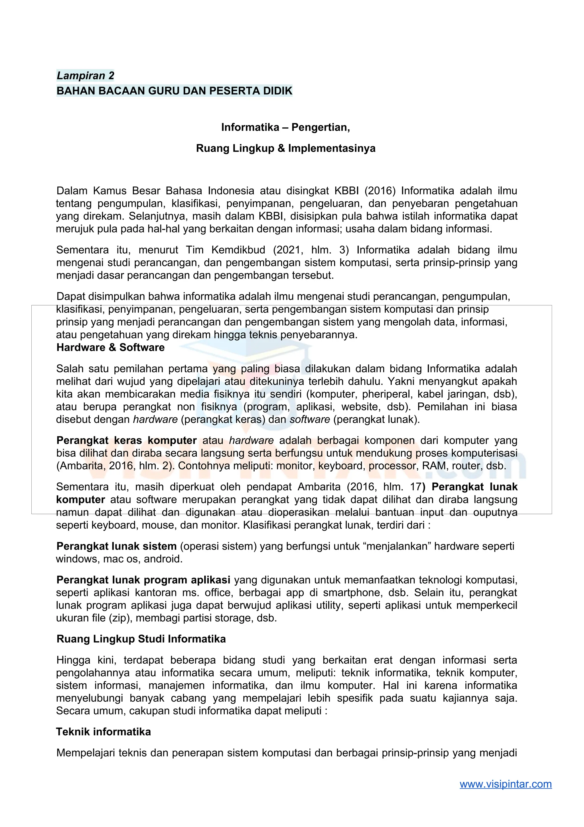 Lampiran 2
BAHAN BACAAN GURU DAN PESERTA DIDIK
Informatika – Pengertian,
Ruang Lingkup & Implementasinya
Dalam Kamus Besar Bahasa Indonesia atau disingkat KBBI (2016) Informatika adalah ilmu
tentang pengumpulan, klasifikasi, penyimpanan, pengeluaran, dan penyebaran pengetahuan
yang direkam. Selanjutnya, masih dalam KBBI, disisipkan pula bahwa istilah informatika dapat
merujuk pula pada hal-hal yang berkaitan dengan informasi; usaha dalam bidang informasi.
Sementara itu, menurut Tim Kemdikbud (2021, hlm. 3) Informatika adalah bidang ilmu
mengenai studi perancangan, dan pengembangan sistem komputasi, serta prinsip-prinsip yang
menjadi dasar perancangan dan pengembangan tersebut.
Dapat disimpulkan bahwa informatika adalah ilmu mengenai studi perancangan, pengumpulan,
klasifikasi, penyimpanan, pengeluaran, serta pengembangan sistem komputasi dan prinsip
prinsip yang menjadi perancangan dan pengembangan sistem yang mengolah data, informasi,
atau pengetahuan yang direkam hingga teknis penyebarannya.
Hardware & Software
Salah satu pemilahan pertama yang paling biasa dilakukan dalam bidang Informatika adalah
melihat dari wujud yang dipelajari atau ditekuninya terlebih dahulu. Yakni menyangkut apakah
kita akan membicarakan media fisiknya itu sendiri (komputer, pheriperal, kabel jaringan, dsb),
atau berupa perangkat non fisiknya (program, aplikasi, website, dsb). Pemilahan ini biasa
disebut dengan hardware (perangkat keras) dan software (perangkat lunak).
Perangkat keras komputer atau hardware adalah berbagai komponen dari komputer yang
bisa dilihat dan diraba secara langsung serta berfungsu untuk mendukung proses komputerisasi
(Ambarita, 2016, hlm. 2). Contohnya meliputi: monitor, keyboard, processor, RAM, router, dsb.
Sementara itu, masih diperkuat oleh pendapat Ambarita (2016, hlm. 17) Perangkat lunak
komputer atau software merupakan perangkat yang tidak dapat dilihat dan diraba langsung
namun dapat dilihat dan digunakan atau dioperasikan melalui bantuan input dan ouputnya
seperti keyboard, mouse, dan monitor. Klasifikasi perangkat lunak, terdiri dari :
Perangkat lunak sistem (operasi sistem) yang berfungsi untuk “menjalankan” hardware seperti
windows, mac os, android.
Perangkat lunak program aplikasi yang digunakan untuk memanfaatkan teknologi komputasi,
seperti aplikasi kantoran ms. office, berbagai app di smartphone, dsb. Selain itu, perangkat
lunak program aplikasi juga dapat berwujud aplikasi utility, seperti aplikasi untuk memperkecil
ukuran file (zip), membagi partisi storage, dsb.
Ruang Lingkup Studi Informatika
Hingga kini, terdapat beberapa bidang studi yang berkaitan erat dengan informasi serta
pengolahannya atau informatika secara umum, meliputi: teknik informatika, teknik komputer,
sistem informasi, manajemen informatika, dan ilmu komputer. Hal ini karena informatika
menyelubungi banyak cabang yang mempelajari lebih spesifik pada suatu kajiannya saja.
Secara umum, cakupan studi informatika dapat meliputi :
Teknik informatika
Mempelajari teknis dan penerapan sistem komputasi dan berbagai prinsip-prinsip yang menjadi
www.visipintar.com
 