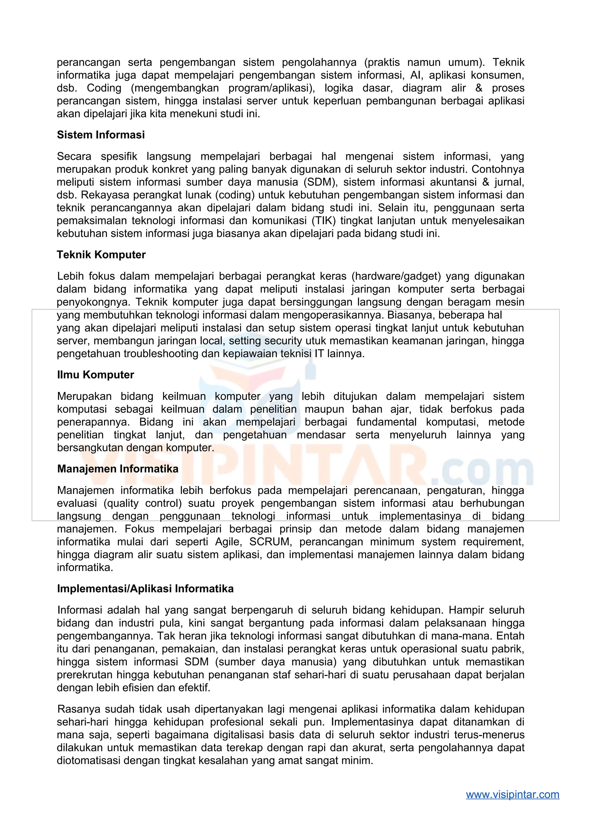 perancangan serta pengembangan sistem pengolahannya (praktis namun umum). Teknik
informatika juga dapat mempelajari pengembangan sistem informasi, AI, aplikasi konsumen,
dsb. Coding (mengembangkan program/aplikasi), logika dasar, diagram alir & proses
perancangan sistem, hingga instalasi server untuk keperluan pembangunan berbagai aplikasi
akan dipelajari jika kita menekuni studi ini.
Sistem Informasi
Secara spesifik langsung mempelajari berbagai hal mengenai sistem informasi, yang
merupakan produk konkret yang paling banyak digunakan di seluruh sektor industri. Contohnya
meliputi sistem informasi sumber daya manusia (SDM), sistem informasi akuntansi & jurnal,
dsb. Rekayasa perangkat lunak (coding) untuk kebutuhan pengembangan sistem informasi dan
teknik perancangannya akan dipelajari dalam bidang studi ini. Selain itu, penggunaan serta
pemaksimalan teknologi informasi dan komunikasi (TIK) tingkat lanjutan untuk menyelesaikan
kebutuhan sistem informasi juga biasanya akan dipelajari pada bidang studi ini.
Teknik Komputer
Lebih fokus dalam mempelajari berbagai perangkat keras (hardware/gadget) yang digunakan
dalam bidang informatika yang dapat meliputi instalasi jaringan komputer serta berbagai
penyokongnya. Teknik komputer juga dapat bersinggungan langsung dengan beragam mesin
yang membutuhkan teknologi informasi dalam mengoperasikannya. Biasanya, beberapa hal
yang akan dipelajari meliputi instalasi dan setup sistem operasi tingkat lanjut untuk kebutuhan
server, membangun jaringan local, setting security utuk memastikan keamanan jaringan, hingga
pengetahuan troubleshooting dan kepiawaian teknisi IT lainnya.
Ilmu Komputer
Merupakan bidang keilmuan komputer yang lebih ditujukan dalam mempelajari sistem
komputasi sebagai keilmuan dalam penelitian maupun bahan ajar, tidak berfokus pada
penerapannya. Bidang ini akan mempelajari berbagai fundamental komputasi, metode
penelitian tingkat lanjut, dan pengetahuan mendasar serta menyeluruh lainnya yang
bersangkutan dengan komputer.
Manajemen Informatika
Manajemen informatika lebih berfokus pada mempelajari perencanaan, pengaturan, hingga
evaluasi (quality control) suatu proyek pengembangan sistem informasi atau berhubungan
langsung dengan penggunaan teknologi informasi untuk implementasinya di bidang
manajemen. Fokus mempelajari berbagai prinsip dan metode dalam bidang manajemen
informatika mulai dari seperti Agile, SCRUM, perancangan minimum system requirement,
hingga diagram alir suatu sistem aplikasi, dan implementasi manajemen lainnya dalam bidang
informatika.
Implementasi/Aplikasi Informatika
Informasi adalah hal yang sangat berpengaruh di seluruh bidang kehidupan. Hampir seluruh
bidang dan industri pula, kini sangat bergantung pada informasi dalam pelaksanaan hingga
pengembangannya. Tak heran jika teknologi informasi sangat dibutuhkan di mana-mana. Entah
itu dari penanganan, pemakaian, dan instalasi perangkat keras untuk operasional suatu pabrik,
hingga sistem informasi SDM (sumber daya manusia) yang dibutuhkan untuk memastikan
prerekrutan hingga kebutuhan penanganan staf sehari-hari di suatu perusahaan dapat berjalan
dengan lebih efisien dan efektif.
Rasanya sudah tidak usah dipertanyakan lagi mengenai aplikasi informatika dalam kehidupan
sehari-hari hingga kehidupan profesional sekali pun. Implementasinya dapat ditanamkan di
mana saja, seperti bagaimana digitalisasi basis data di seluruh sektor industri terus-menerus
dilakukan untuk memastikan data terekap dengan rapi dan akurat, serta pengolahannya dapat
diotomatisasi dengan tingkat kesalahan yang amat sangat minim.
www.visipintar.com
 