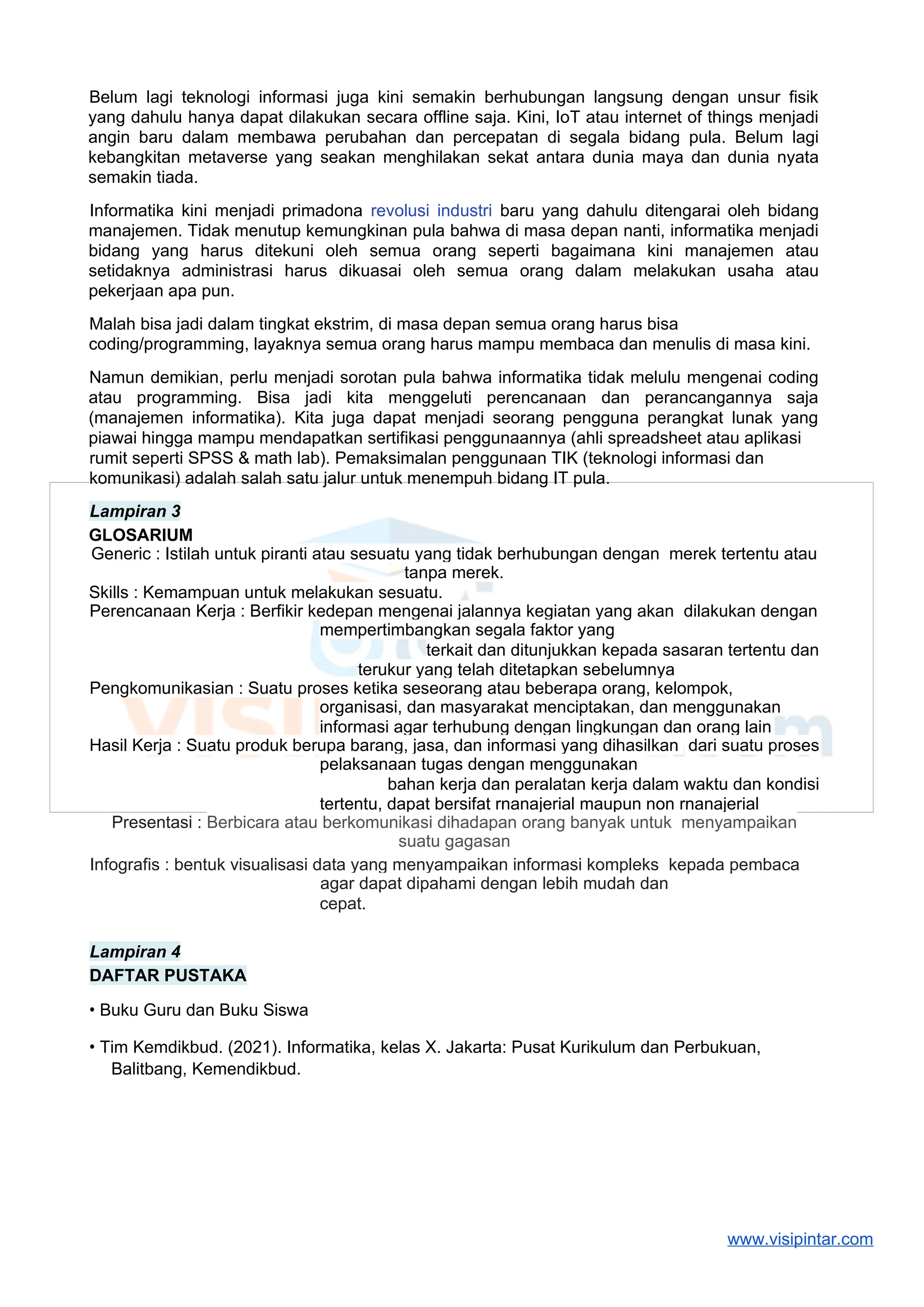 Belum lagi teknologi informasi juga kini semakin berhubungan langsung dengan unsur fisik
yang dahulu hanya dapat dilakukan secara offline saja. Kini, IoT atau internet of things menjadi
angin baru dalam membawa perubahan dan percepatan di segala bidang pula. Belum lagi
kebangkitan metaverse yang seakan menghilakan sekat antara dunia maya dan dunia nyata
semakin tiada.
Informatika kini menjadi primadona revolusi industri baru yang dahulu ditengarai oleh bidang
manajemen. Tidak menutup kemungkinan pula bahwa di masa depan nanti, informatika menjadi
bidang yang harus ditekuni oleh semua orang seperti bagaimana kini manajemen atau
setidaknya administrasi harus dikuasai oleh semua orang dalam melakukan usaha atau
pekerjaan apa pun.
Malah bisa jadi dalam tingkat ekstrim, di masa depan semua orang harus bisa
coding/programming, layaknya semua orang harus mampu membaca dan menulis di masa kini.
Namun demikian, perlu menjadi sorotan pula bahwa informatika tidak melulu mengenai coding
atau programming. Bisa jadi kita menggeluti perencanaan dan perancangannya saja
(manajemen informatika). Kita juga dapat menjadi seorang pengguna perangkat lunak yang
piawai hingga mampu mendapatkan sertifikasi penggunaannya (ahli spreadsheet atau aplikasi
rumit seperti SPSS & math lab). Pemaksimalan penggunaan TIK (teknologi informasi dan
komunikasi) adalah salah satu jalur untuk menempuh bidang IT pula.
Lampiran 3
GLOSARIUM
Generic : Istilah untuk piranti atau sesuatu yang tidak berhubungan dengan merek tertentu atau
tanpa merek.
Skills : Kemampuan untuk melakukan sesuatu.
Perencanaan Kerja : Berfikir kedepan mengenai jalannya kegiatan yang akan dilakukan dengan
mempertimbangkan segala faktor yang
terkait dan ditunjukkan kepada sasaran tertentu dan
terukur yang telah ditetapkan sebelumnya
Pengkomunikasian : Suatu proses ketika seseorang atau beberapa orang, kelompok,
organisasi, dan masyarakat menciptakan, dan menggunakan
informasi agar terhubung dengan lingkungan dan orang lain
Hasil Kerja : Suatu produk berupa barang, jasa, dan informasi yang dihasilkan dari suatu proses
pelaksanaan tugas dengan menggunakan
bahan kerja dan peralatan kerja dalam waktu dan kondisi
tertentu, dapat bersifat rnanajerial maupun non rnanajerial
Presentasi : Berbicara atau berkomunikasi dihadapan orang banyak untuk menyampaikan
suatu gagasan
Infografis : bentuk visualisasi data yang menyampaikan informasi kompleks kepada pembaca
agar dapat dipahami dengan lebih mudah dan
cepat.
Lampiran 4
DAFTAR PUSTAKA
• Buku Guru dan Buku Siswa
• Tim Kemdikbud. (2021). Informatika, kelas X. Jakarta: Pusat Kurikulum dan Perbukuan,
Balitbang, Kemendikbud.
www.visipintar.com
 