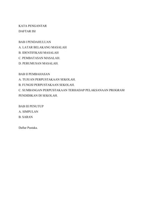 KATA PENGANTAR
DAFTAR ISI
BAB I PENDAHULUAN
A. LATAR BELAKANG MASALAH
B. IDENTIFIKASI MASALAH
C. PEMBATASAN MASALAH.
D. PERUMUSAN MASALAH.
BAB II PEMBAHASAN
A. TUJUAN PERPUSTAKAAN SEKOLAH.
B. FUNGSI PERPUSTAKAAN SEKOLAH.
C. SUMBANGAN PERPUSTAKAAN TERHADAP PELAKSANAAN PROGRAM
PENDIDIKAN DI SEKOLAH.
BAB III PENUTUP
A. SIMPULAN
B. SARAN
Daftar Pustaka.
 