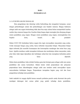 BAB I
PENDAHULUAN
A. LATAR BELAKANG MASALAH
Ilmu pengetahuan dan teknologi selalu berkembang dan mengalami kemajuan, sesuai
dengan perkembangan zaman dan perkembangan cara berpikir manusia. Bangsa Indonesia
sebagai salah satu negara berkembang tidak akan bisa maju selama belum memperbaiki kualitas
sumber daya manusia bangsa kita. Kualitas hidup bangsa dapat meningkat jika ditunjang dengan
sistem pendidikan yang mapan. Dengan sistem pendidikan yang mapan, memungkinkan kita
berpikir kritis, kreatif, dan produktif.
Dalam UUD 1945 disebutkan bahwa negara kita ingin mewujudkan masyarakat yang cerdas.
Untuk mencapai bangsa yang cerdas, harus terbentuk masyarakat belajar. Masyarakat belajar
dapat terbentuk jika memiliki kemampuan dan keterampilan mendengar dan minat baca yang
besar. Apabila membaca sudah merupakan kebiasaan dan membudaya dalam masyarakat, maka
jelas buku tidak dapat dipisahkan dari kehidupan sehari-hari dan merupakan kebutuhan pokok
yang harus dipenuhi.
Dalam dunia pendidikan, buku terbukti berdaya guna dan bertepat guna sebagai salah satu sarana
pendidikan dan sarana komunikasi. Dalam kaitan inilah perpustakaan dan pelayanan
perpustakaan harus dikembangkan sebagai salah satu instalasi untuk mewujudkan tujuan
mencerdaskan kehidupan bangsa. Perpustakaan merupakan bagian yang vital dan besar
pengaruhnya terhadap mutu pendidikan.
Judul makalah ini sengaja dipilih karena menarik perhatian penulis untuk dicermati dan perlu
mendapat dukungan dari semua pihak yang peduli terhadap dunia pendidikan.
 