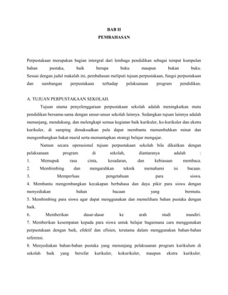 BAB II
PEMBAHASAN
Perpustakaan merupakan bagian intergral dari lembaga pendidikan sebagai tempat kumpulan
bahan pustaka, baik berupa buku maupun bukan buku.
Sesuai dengan judul makalah ini, pembahasan meliputi tujuan perpustakaan, fungsi perpustakaan
dan sumbangan perpustakaan terhadap pelaksanaan program pendidikan.
A. TUJUAN PERPUSTAKAAN SEKOLAH.
Tujuan utama penyelenggaraan perpustakaan sekolah adalah meningkatkan mutu
pendidikan bersama-sama dengan unsur-unsur sekolah lainnya. Sedangkan tujuan lainnya adalah
menunjang, mendukung, dan melengkapi semua kegiatan baik kurikuler, ko-kurikuler dan ekstra
kurikuler, di samping dimaksudkan pula dapat membantu menumbuhkan minat dan
mengembangkan bakat murid serta memantapkan strategi belajar mengajar.
Namun secara operasional tujuan perpustakaan sekolah bila dikaitkan dengan
pelaksanaan program di sekolah, diantaranya adalah :
1. Memupuk rasa cinta, kesadaran, dan kebiasaan membaca.
2. Membimbing dan mengarahkan teknik memahami isi bacaan.
3. Memperluas pengetahuan para siswa.
4. Membantu mengembangkan kecakapan berbahasa dan daya pikir para siswa dengan
menyediakan bahan bacaan yang bermutu.
5. Membimbing para siswa agar dapat menggunakan dan memelihara bahan pustaka dengan
baik.
6. Memberikan dasar-dasar ke arah studi mandiri.
7. Memberikan kesempatan kepada para siswa untuk belajar bagaimana cara menggunakan
perpustakaan dengan baik, efektif dan efisien, terutama dalam menggunakan bahan-bahan
referensi.
8. Menyediakan bahan-bahan pustaka yang menunjang pelaksaanan program kurikulum di
sekolah baik yang bersifat kurikuler, kokurikuler, maupun ekstra kurikuler.
 