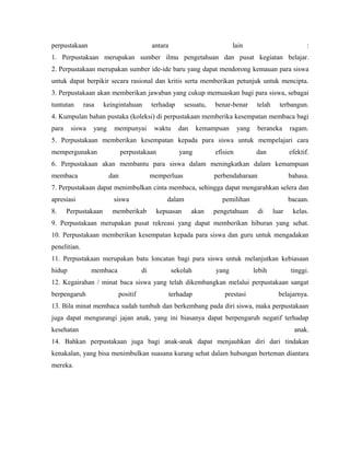perpustakaan antara lain :
1. Perpustakaan merupakan sumber ilmu pengetahuan dan pusat kegiatan belajar.
2. Perpustakaan merupakan sumber ide-ide baru yang dapat mendorong kemauan para siswa
untuk dapat berpikir secara rasional dan kritis serta memberikan petunjuk untuk mencipta.
3. Perpustakaan akan memberikan jawaban yang cukup memuaskan bagi para siswa, sebagai
tuntutan rasa keingintahuan terhadap sesuatu, benar-benar telah terbangun.
4. Kumpulan bahan pustaka (koleksi) di perpustakaan memberika kesempatan membaca bagi
para siswa yang mempunyai waktu dan kemampuan yang beraneka ragam.
5. Perpustakaan memberikan kesempatan kepada para siswa untuk mempelajari cara
mempergunakan perpustakaan yang efisien dan efektif.
6. Perpustakaan akan membantu para siswa dalam meningkatkan dalam kemampuan
membaca dan memperluas perbendaharaan bahasa.
7. Perpustakaan dapat menimbulkan cinta membaca, sehingga dapat mengarahkan selera dan
apresiasi siswa dalam pemilihan bacaan.
8. Perpustakaan memberikab kepuasan akan pengetahuan di luar kelas.
9. Perpustakaan merupakan pusat rekreasi yang dapat memberikan hiburan yang sehat.
10. Perpustakaan memberikan kesempatan kepada para siswa dan guru untuk mengadakan
penelitian.
11. Perpustakaan merupakan batu loncatan bagi para siswa untuk melanjutkan kebiasaan
hidup membaca di sekolah yang lebih tinggi.
12. Kegairahan / minat baca siswa yang telah dikembangkan melalui perpustakaan sangat
berpengaruh positif terhadap prestasi belajarnya.
13. Bila minat membaca sudah tumbuh dan berkembang pada diri siswa, maka perpustakaan
juga dapat mengurangi jajan anak, yang ini biasanya dapat berpengaruh negatif terhadap
kesehatan anak.
14. Bahkan perpustakaan juga bagi anak-anak dapat menjauhkan diri dari tindakan
kenakalan, yang bisa menimbulkan suasana kurang sehat dalam hubungan berteman diantara
mereka.
 